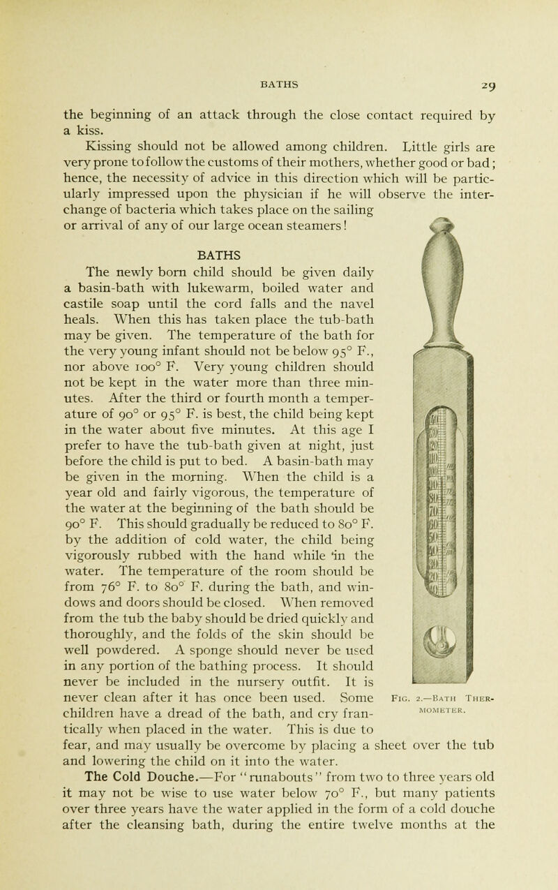 BATHS the beginning of an attack through the close contact required by a kiss. Kissing should not be allowed among children. Little girls are very prone to follow the customs of their mothers, whether good or bad; hence, the necessity of advice in this direction which will be partic- ularly impressed upon the physician if he will observe the inter- change of bacteria which takes place on the sailing or arrival of any of our large ocean steamers! BATHS The newly born child should be given daily a basin-bath with lukewarm, boiled water and castile soap until the cord falls and the navel heals. When this has taken place the tub-bath may be given. The temperature of the bath for the very young infant should not be below 950 F., nor above ioo° F. Very young children should not be kept in the water more than three min- utes. After the third or fourth month a temper- ature of 900 or 950 F. is best, the child being kept in the water about five minutes. At this age I prefer to have the tub-bath given at night, just before the child is put to bed. A basin-bath may be given in the morning. When the child is a year old and fairly vigorous, the temperature of the water at the beginning of the bath should be 900 F. This should gradually be reduced to 8o° F. by the addition of cold water, the child being vigorously rubbed with the hand while 'in the water. The temperature of the room should be from 760 F. to 8o° F. during the bath, and win- dows and doors should be closed. When removed from the tub the baby should be dried quickly and thoroughly, and the folds of the skin should be well powdered. A sponge should never be used in any portion of the bathing process. It should never be included in the nursery outfit. It is never clean after it has once been used. Some fig. 2.—bath ther. children have a dread of the bath, and cry fran- mometer. tically when placed in the water. This is due to fear, and may usually be overcome by placing a sheet over the tub and lowering the child on it into the water. The Cold Douche.—For runabouts from two to three years old it may not be wise to use water below 700 F., but many patients over three years have the water applied in the form of a cold douche after the cleansing bath, during the entire twelve months at the m)