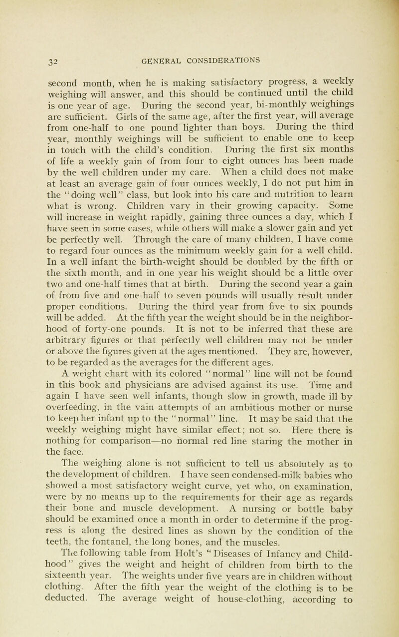 second month, when he is making satisfactory progress, a weekly weighing will answer, and this should be continued until the child is one year of age. During the second year, bi-monthly weighings are sufficient. Girls of the same age, after the first year, will average from one-half to one pound lighter than boys. During the third year, monthly weighings will be sufficient to enable one to keep in touch with the child's condition. During the first six months of life a weekly gain of from four to eight ounces has been made by the well children under my care. When a child does not make at least an average gain of four ounces weekly, I do not put him in the doing well class, but look into his care and nutrition to learn what is wrong. Children vary in their growing capacity. Some will increase in weight rapidly, gaining three ounces a day, which I have seen in some cases, while others will make a slower gain and yet be perfectly well. Through the care of many children, I have come to regard four ounces as the minimum weekly gain for a well child. In a well infant the birth-weight should be doubled by the fifth or the sixth month, and in one year his weight should be a little over two and one-half times that at birth. During the second year a gain of from five and one-half to seven pounds will usually result under proper conditions. During the third year from five to six pounds will be added. At the fifth year the weight should be in the neighbor- hood of forty-one pounds. It is not to be inferred that these are arbitrary figures or that perfectly well children may not be under or above the figures given at the ages mentioned. They are, however, to be regarded as the averages for the different ages. A weight chart with its colored normal line will not be found in this book and physicians are advised against its use. Time and again I have seen well infants, though slow in growth, made ill by overfeeding, in the vain attempts of an ambitious mother or nurse to keep her infant up to the  normal line. It may be said that the weekly weighing might have similar effect; not so. Here there is nothing for comparison—no normal red line staring the mother in the face. The weighing alone is not sufficient to tell us absolutely as to the development of children. I have seen condensed-milk babies who showed a most satisfactory weight curve, yet who, on examination, were by no means up to the requirements for their age as regards their bone and muscle development. A nursing or bottle baby should be examined once a month in order to determine if the prog- ress is along the desired lines as shown by the condition of the teeth, the fontanel, the long bones, and the muscles. The following table from Holt's  Diseases of Infancy and Child- hood gives the weight and height of children from birth to the sixteenth year. The weights under five years are in children without clothing. After the fifth year the weight of the clothing is to be deducted. The average weight of house-clothing, according to