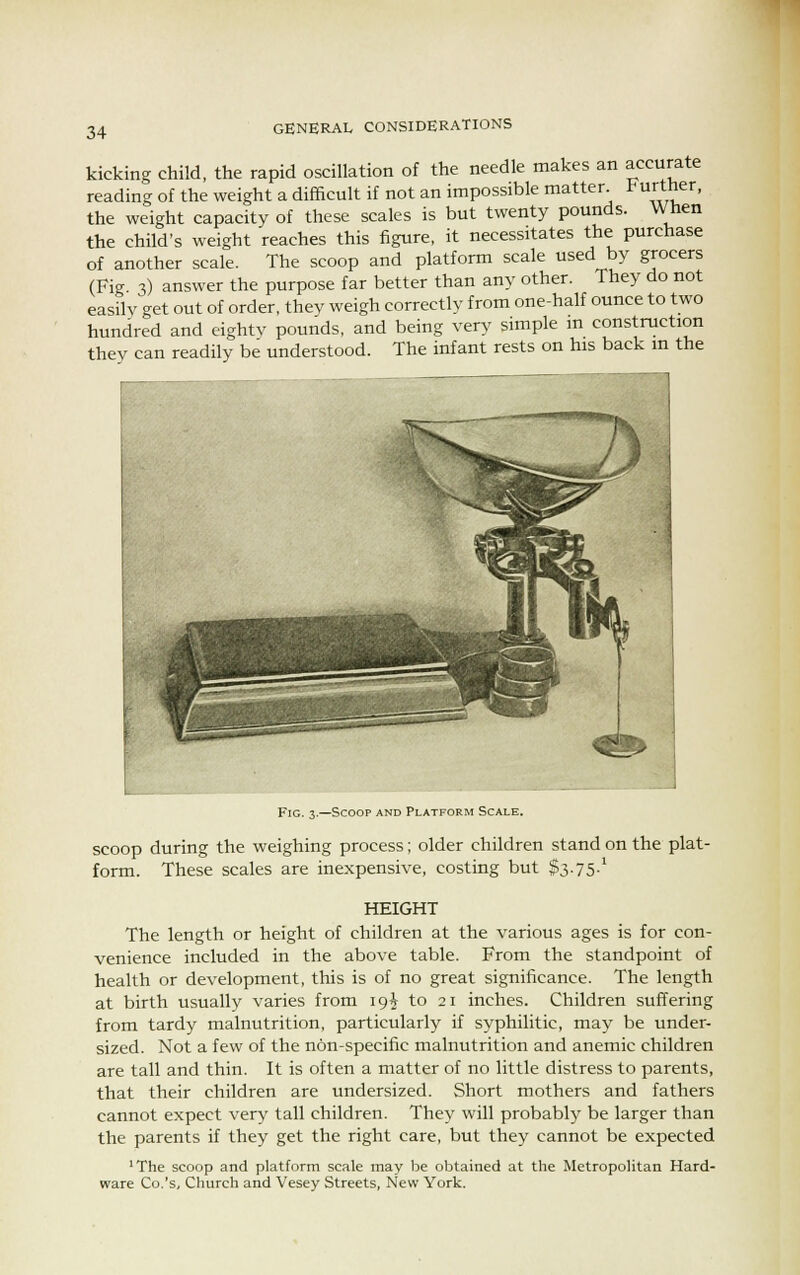 kicking child, the rapid oscillation of the needle makes an accurate reading of the weight a difficult if not an impossible matter. ^««her, the weight capacity of these scales is but twenty pounds. When the child's weight reaches this figure, it necessitates the purchase of another scale. The scoop and platform scale used by grocers (Fig 3) answer the purpose far better than any other. They do not easily get out of order, they weigh correctly from one-half ounce to two hundred and eighty pounds, and being very simple in construction they can readily be understood. The infant rests on his back in the Fig. 3.—Scoop and Platform Scale. scoop during the weighing process; older children stand on the plat- form. These scales are inexpensive, costing but S3-75-1 HEIGHT The length or height of children at the various ages is for con- venience included in the above table. From the standpoint of health or development, this is of no great significance. The length at birth usually varies from 19^ to 21 inches. Children suffering from tardy malnutrition, particularly if syphilitic, may be under- sized. Not a few of the non-specific malnutrition and anemic children are tall and thin. It is often a matter of no little distress to parents, that their children are undersized. Short mothers and fathers cannot expect very tall children. They will probably be larger than the parents if they get the right care, but they cannot be expected 'The scoop and platform scale may be obtained at the Metropolitan Hard- ware Co.'s, Church and Vesey Streets, New York.