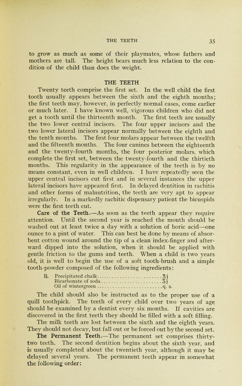 to grow as much as some of their playmates, whose fathers and mothers are tall. The height bears much less relation to the con- dition of the child than does the weight. THE TEETH Twenty teeth comprise the first set. In the well child the first tooth usually appears between the sixth and the eighth months; the first teeth may, however, in perfectly normal cases, come earlier or much later. I have known well, vigorous children who did not get a tooth until the thirteenth month. The first teeth are usually the two lower central incisors. The four upper incisors and the two lower lateral incisors appear normally between the eighth and the tenth months. The first four molars appear between the twelfth and the fifteenth months. The four canines between the eighteenth and the twenty-fourth months, the four posterior molars, which complete the first set, between the twenty-fourth and the thirtieth months. This regularity in the appearance of the teeth is by no means constant, even in well children. I have repeatedly seen the upper central incisors cut first and in several instances the upper lateral incisors have appeared first. In delayed dentition in rachitis and other forms of malnutrition, the teeth are very apt to appear irregularly. In a markedly rachitic dispensary patient the bicuspids were the first teeth cut. Care of the Teeth.—As soon as the teeth appear they require attention. Until the second year is reached the mouth should be washed out at least twice a day with a solution of boric acid—one ounce to a pint of water. This can best be done by means of absor- bent cotton wound around the tip of a clean index-finger and after- ward dipped into the solution, when it should be applied with gentle friction to the gums and teeth. When a child is two years old, it is well to begin the use of a soft tooth-brush and a simple tooth-powder composed of the following ingredients: Kf. Precipitated chalk g j Bicarbonate of soda 5 j Oil of wintergreen q. s. The child should also be instructed as to the proper use of a quill toothpick. The teeth of every child over two years of age should be examined by a dentist every six months. If cavities are discovered in the first teeth they should be filled with a soft filling. The milk teeth are lost between the sixth and the eighth years. They should not decay, but fall out or be forced out by the second set. The Permanent Teeth.—The permanent set comprises thirty- two teeth. The second dentition begins about the sixth year, and is usually completed about the twentieth year, although it may be delayed several years. The permanent teeth appear in somewhat the following order:
