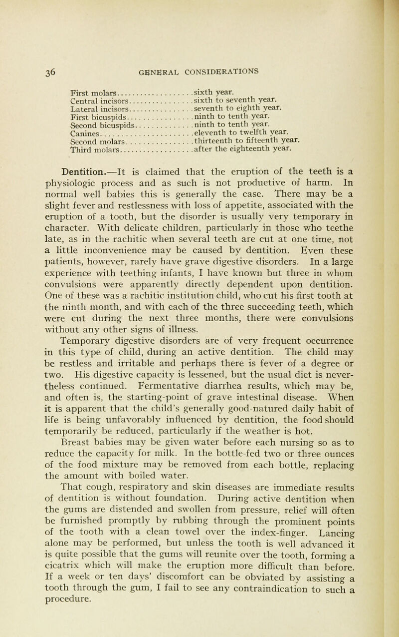 First molars sixth year. Central incisors sixth to seventh year. Lateral incisors seventh to eighth year. First bicuspids ninth to tenth year. Second bicuspids ninth to tenth year. Canines eleventh to twelfth year. Second molars thirteenth to fifteenth year. Third molars after the eighteenth year. Dentition.—It is claimed that the eruption of the teeth is a physiologic process and as such is not productive of harm. In normal well babies this is generally the case. There may be a slight fever and restlessness with loss of appetite, associated with the eruption of a tooth, but the disorder is usually very temporary in character. With delicate children, particularly in those who teethe late, as in the rachitic when several teeth are cut at one time, not a little inconvenience may be caused by dentition. Even these patients, however, rarely have grave digestive disorders. In a large experience with teething infants, I have known but three in whom convulsions were apparently directly dependent upon dentition. One of these was a rachitic institution child, who cut his first tooth at the ninth month, and with each of the three succeeding teeth, which were cut during the next three months, there were convulsions without any other signs of illness. Temporary digestive disorders are of very frequent occurrence in this type of child, during an active dentition. The child may be restless and irritable and perhaps there is fever of a degree or two. His digestive capacity is lessened, but the usual diet is never- theless continued. Fermentative diarrhea results, which may be, and often is, the starting-point of grave intestinal disease. When it is apparent that the child's generally good-natured daily habit of life is being unfavorably influenced by dentition, the food should temporarily be reduced, particularly if the weather is hot. Breast babies may be given water before each nursing so as to reduce the capacity for milk. In the bottle-fed two or three ounces of the food mixture may be removed from each bottle, replacing the amount with boiled water. That cough, respiratory and skin diseases are immediate results of dentition is without foundation. During active dentition when the gums are distended and swollen from pressure, relief will often be furnished promptly by rubbing through the prominent points of the tooth with a clean towel over the index-finger. Lancing alone may be performed, but unless the tooth is well advanced it is quite possible that the gums will reunite over the tooth, forming a cicatrix which will make the eruption more difficult than before. If a week or ten days' discomfort can be obviated by assisting a tooth through the gum, I fail to see any contraindication to such a procedure.