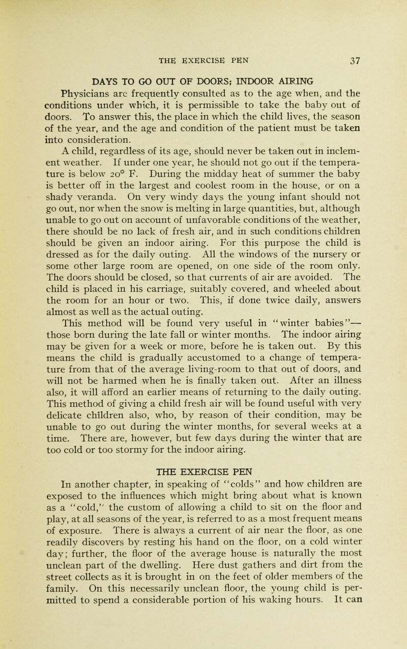 DAYS TO GO OUT OF DOORS; INDOOR AIRING Physicians arc frequently consulted as to the age when, and the conditions under which, it is permissible to take the baby out of doors. To answer this, the place in which the child lives, the season of the year, and the age and condition of the patient must be taken into consideration. A child, regardless of its age, should never be taken out in inclem- ent weather. If under one year, he should not go out if the tempera- ture is below 20° F. During the midday heat of summer the baby is better off in the largest and coolest room in the house, or on a shady veranda. On very windy days the young infant should not go out, nor when the snow is melting in large quantities, but, although unable to go out on account of unfavorable conditions of the weather, there should be no lack of fresh air, and in such conditions children should be given an indoor airing. For this purpose the child is dressed as for the daily outing. All the windows of the nursery or some other large room are opened, on one side of the room only. The doors should be closed, so that currents of air are avoided. The child is placed in his carriage, suitably covered, and wheeled about the room for an hour or two. This, if done twice daily, answers almost as well as the actual outing. This method will be found very useful in winter babies— those born during the late fall or winter months. The indoor airing may be given for a week or more, before he is taken out. By this means the child is gradually accustomed to a change of tempera- ture from that of the average living-room to that out of doors, and will not be harmed when he is finally taken out. After an illness also, it will afford an earlier means of returning to the daily outing. This method of giving a child fresh air will be found useful with very delicate children also, who, by reason of their condition, may be unable to go out during the winter months, for several weeks at a time. There are, however, but few days during the winter that are too cold or too stormy for the indoor airing. THE EXERCISE PEN In another chapter, in speaking of colds and how children are exposed to the influences which might bring about what is known as a cold, the custom of allowing a child to sit on the floor and play, at all seasons of the year, is referred to as a most frequent means of exposure. There is always a current of air near the floor, as one readily discovers by resting his hand on the floor, on a cold winter day; further, the floor of the average house is naturally the most unclean part of the dwelling. Here dust gathers and dirt from the street collects as it is brought in on the feet of older members of the family. On this necessarily unclean floor, the young child is per- mitted to spend a considerable portion of his waking hours. It can
