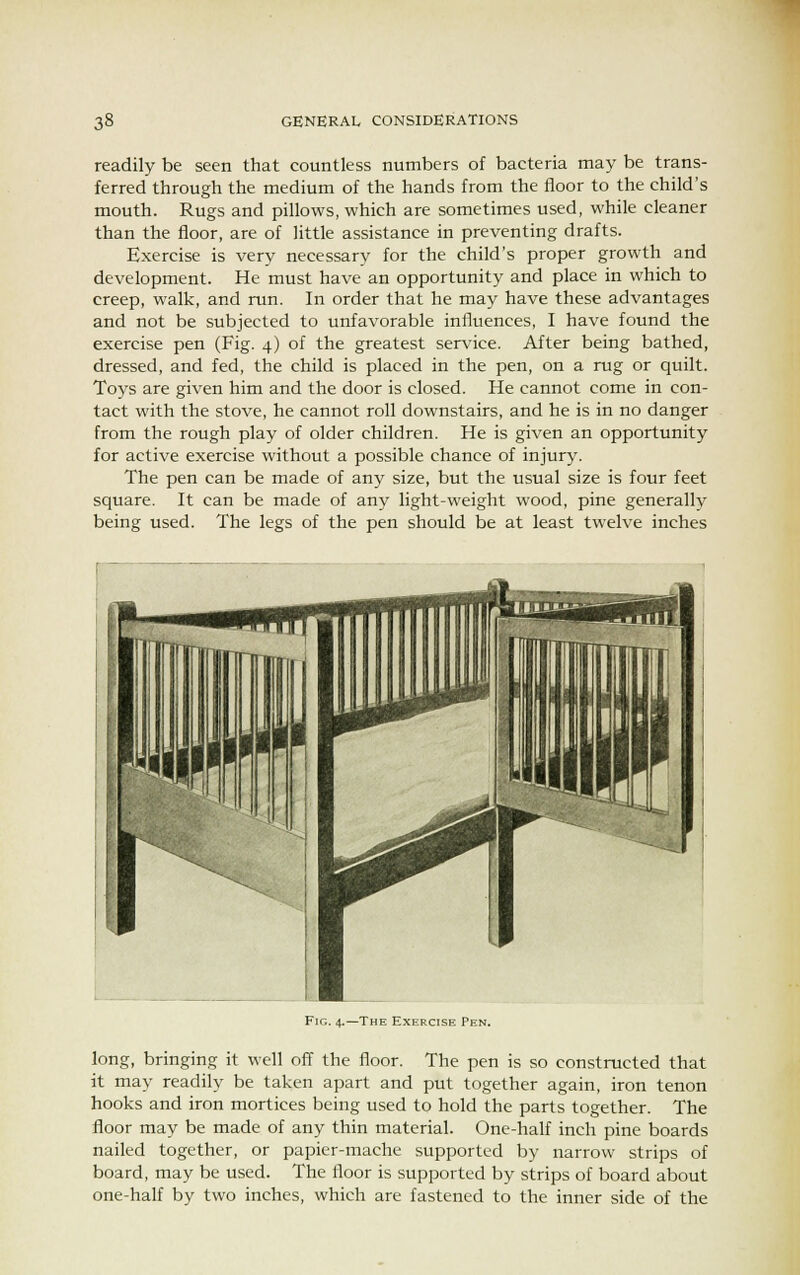 readily be seen that countless numbers of bacteria may be trans- ferred through the medium of the hands from the floor to the child's mouth. Rugs and pillows, which are sometimes used, while cleaner than the floor, are of little assistance in preventing drafts. Exercise is very necessary for the child's proper growth and development. He must have an opportunity and place in which to creep, walk, and run. In order that he may have these advantages and not be subjected to unfavorable influences, I have found the exercise pen (Fig. 4) of the greatest service. After being bathed, dressed, and fed, the child is placed in the pen, on a rug or quilt. Toys are given him and the door is closed. He cannot come in con- tact with the stove, he cannot roll downstairs, and he is in no danger from the rough play of older children. He is given an opportunity for active exercise without a possible chance of injury. The pen can be made of any size, but the usual size is four feet square. It can be made of any light-weight wood, pine generally being used. The legs of the pen should be at least twelve inches Fie. 4.—The Exercise Pen. long, bringing it well off the floor. The pen is so constructed that it may readily be taken apart and put together again, iron tenon hooks and iron mortices being used to hold the parts together. The floor may be made of any thin material. One-half inch pine boards nailed together, or papier-mache supported by narrow strips of board, may be used. The floor is supported by strips of board about one-half by two inches, which are fastened to the inner side of the