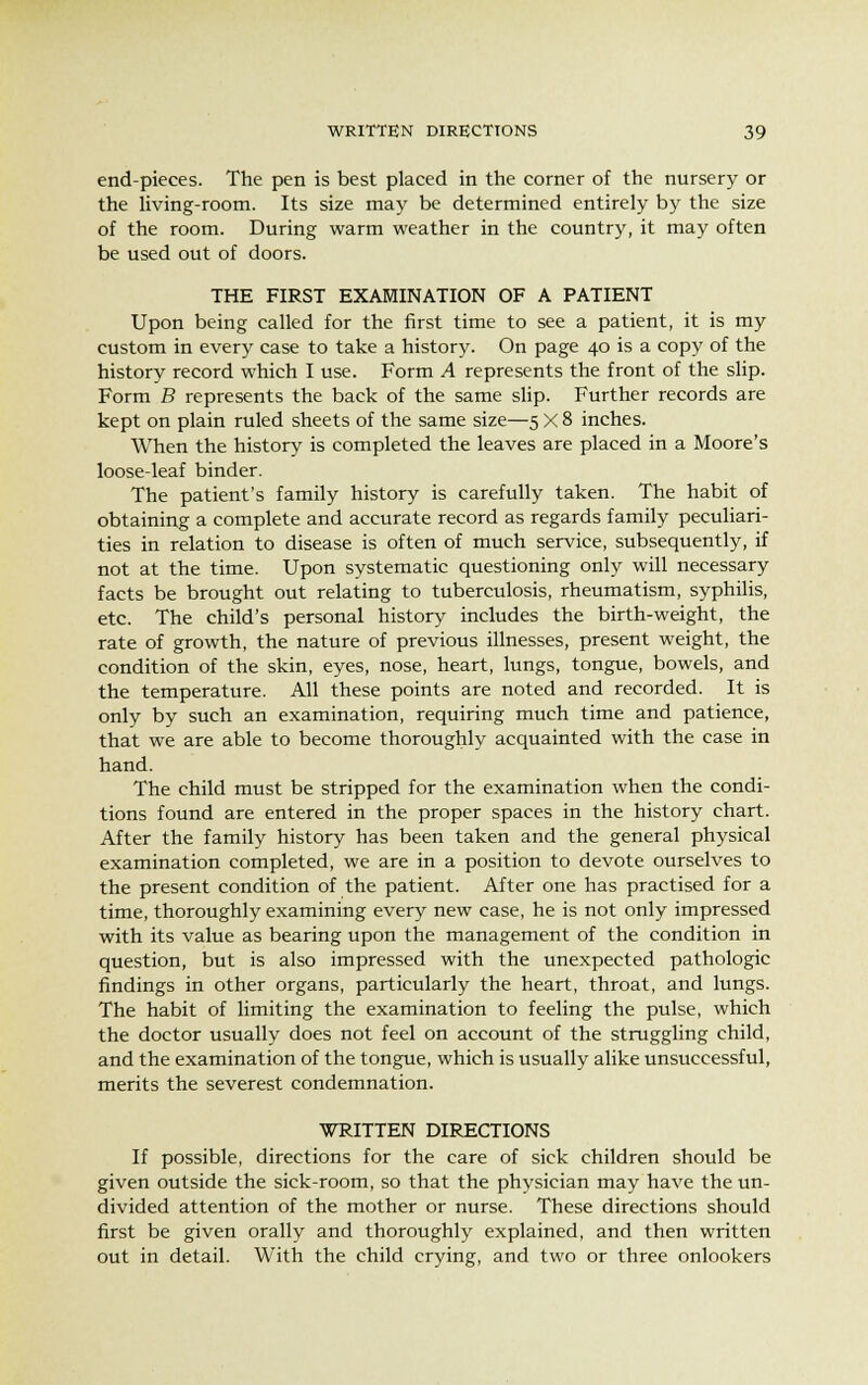 end-pieces. The pen is best placed in the corner of the nursery or the living-room. Its size may be determined entirely by the size of the room. During warm weather in the country, it may often be used out of doors. THE FIRST EXAMINATION OF A PATIENT Upon being called for the first time to see a patient, it is my custom in every case to take a history. On page 40 is a copy of the history record which I use. Form A represents the front of the slip. Form B represents the back of the same slip. Further records are kept on plain ruled sheets of the same size—5 X 8 inches. When the history is completed the leaves are placed in a Moore's loose-leaf binder. The patient's family history is carefully taken. The habit of obtaining a complete and accurate record as regards family peculiari- ties in relation to disease is often of much service, subsequently, if not at the time. Upon systematic questioning only will necessary facts be brought out relating to tuberculosis, rheumatism, syphilis, etc. The child's personal history includes the birth-weight, the rate of growth, the nature of previous illnesses, present weight, the condition of the skin, eyes, nose, heart, lungs, tongue, bowels, and the temperature. All these points are noted and recorded. It is only by such an examination, requiring much time and patience, that we are able to become thoroughly acquainted with the case in hand. The child must be stripped for the examination when the condi- tions found are entered in the proper spaces in the history chart. After the family history has been taken and the general physical examination completed, we are in a position to devote ourselves to the present condition of the patient. After one has practised for a time, thoroughly examining every new case, he is not only impressed with its value as bearing upon the management of the condition in question, but is also impressed with the unexpected pathologic findings in other organs, particularly the heart, throat, and lungs. The habit of limiting the examination to feeling the pulse, which the doctor usually does not feel on account of the struggling child, and the examination of the tongue, which is usually alike unsuccessful, merits the severest condemnation. WRITTEN DIRECTIONS If possible, directions for the care of sick children should be given outside the sick-room, so that the physician may have the un- divided attention of the mother or nurse. These directions should first be given orally and thoroughly explained, and then written out in detail. With the child crying, and two or three onlookers
