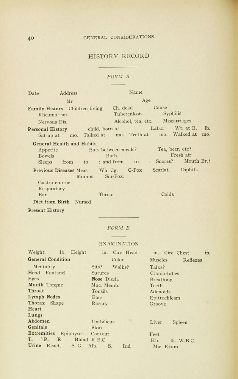 HISTORY RECORD FORM A Date Address Name Mr Age Family History Children living Ch. dead Cause Rheumatism Tuberculosis Syphilis Nervous Dis. Alcohol, tea, etc. Miscarriages Personal History child, born at Labor Wt. at B. lb. Sat up at mo. Talked at mo. Teeth at mo. Walked at mo, General Health and Habits Appetite Eats between meals? Tea, beer, etc? Bowels Bath. Fresh air Sleeps from to ; and from to . Snores? Mouth Br.? Previous Diseases Meas. Wh. Cg. C-Pox Scarlat. Diphth. Mumps. Sm-Pox. Gastro-enteric Respiratory Ear Throat Colds Diet from Birth Nursed Present History FORM B EXAMINATION Weight lb. Height in. Circ. Head in. Circ. Chest in. General Condition Color Muscles Reflexes Mentality Sits? Walks? Talks? Head Fontanel Sutures Cranio-tabes Eyes Nose Disch. Breathing Mouth Tongue Muc. Memb. Teeth Throat Tonsils Adenoids Lymph Nodes Ears Epitrochlears Thorax Shape Rosary Groove Heart Lungs Abdomen Umbilicus Liver Spleen Genitals Skin Extremities Epiphyses Contour Feet T. °.P. R Blood R.B.C. .Hb. %. W.B.C. Urine React. S. G. Alb. S. Ind Mic. Exam.