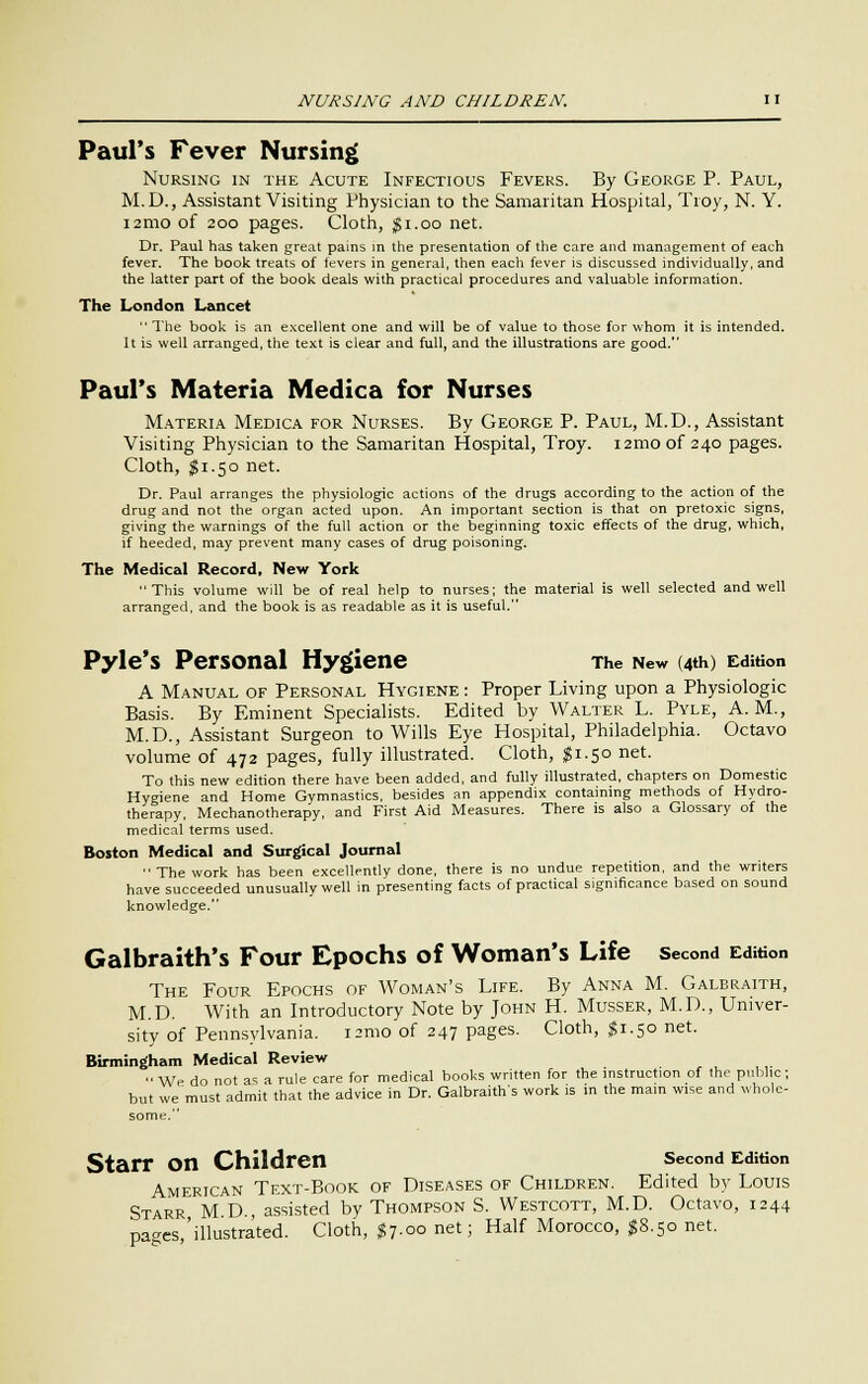 Paul's Fever Nursing Nursing in the Acute Infectious Fevers. By George P. Paul, M.D., Assistant Visiting Physician to the Samaritan Hospital, Troy, N. Y. i2mo of 200 pages. Cloth, gi.oo net. Dr. Paul has taken great pains in the presentation of the care and management of each fever. The book treats of fevers in general, then each fever is discussed individually, and the latter part of the book deals with practical procedures and valuable information. The London Lancet The book is an excellent one and will be of value to those for whom it is intended. It is well arranged, the text is clear and full, and the illustrations are good. Paul's Materia Medica for Nurses Materia Medica for Nurses. By George P. Paul, M.D., Assistant Visiting Physician to the Samaritan Hospital, Troy. i2mo of 240 pages. Cloth, $1.50 net. Dr. Paul arranges the physiologic actions of the drugs according to the action of the drug and not the organ acted upon. An important section is that on pretoxic signs, giving the warnings of the full action or the beginning toxic effects of the drug, which, if heeded, may prevent many cases of drug poisoning. The Medical Record, New York This volume will be of real help to nurses; the material is well selected and well arranged, and the book is as readable as it is useful. Pyle's Personal Hygiene The New (4th) Edition A Manual of Personal Hygiene : Proper Living upon a Physiologic Basis. By Eminent Specialists. Edited by Walter L. Pyle, A.M., M.D., Assistant Surgeon to Wills Eye Hospital, Philadelphia. Octavo volume of 472 pages, fully illustrated. Cloth, J1.50 net. To this new edition there have been added, and fully illustrated, chapters on Domestic Hygiene and Home Gymnastics, besides an appendix containing methods of Hydro- therapy, Mechanotherapy, and First Aid Measures. There is also a Glossary of the medical terms used. Boston Medical and Surgical Journal The work has been excellently done, there is no undue repetition, and the writers have succeeded unusually well in presenting facts of practical significance based on sound knowledge. Galbraith's Four Epochs of Woman's Life second Edition The Four Epochs of Woman's Life. By Anna M. Galbraith, M.D. With an Introductory Note by John H. Musser, M.D., Univer- sity of Pennsylvania, israo of 247 pages. Cloth, ^T.50 net. Birmingham Medical Review We do not as a rule care for medical books written for the instruction of the public; but we must admit that the advice in Dr. Galbraith's work is in the main wise and whole- some. Starr on Children second Edition American Text-Book of Diseases of Children. Edited by Louis Starr M D assisted by Thompson S. Westcott, M.D. Octavo, 1244 pages 'illustrated. Cloth, $7.00 net; Half Morocco, $8.50 net.