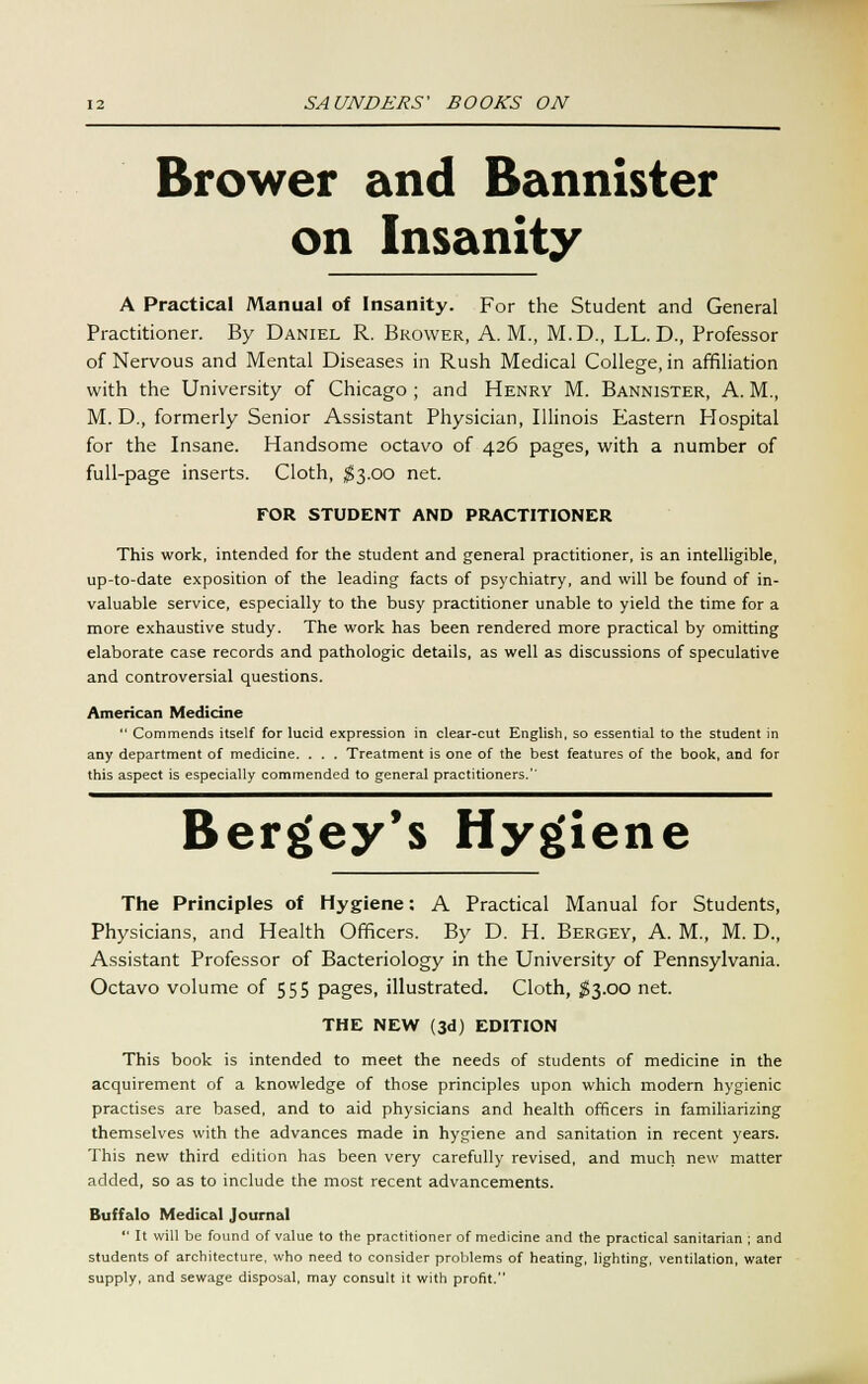 Brower and Bannister on Insanity A Practical Manual of Insanity. For the Student and General Practitioner. By Daniel R. Brower, A.M., M.D., LL. D., Professor of Nervous and Mental Diseases in Rush Medical College, in affiliation with the University of Chicago ; and Henry M. Bannister, A. M., M. D., formerly Senior Assistant Physician, Illinois Eastern Plospital for the Insane. Handsome octavo of 426 pages, with a number of full-page inserts. Cloth, $3.00 net. FOR STUDENT AND PRACTITIONER This work, intended for the student and general practitioner, is an intelligible, up-to-date exposition of the leading facts of psychiatry, and will be found of in- valuable service, especially to the busy practitioner unable to yield the time for a more exhaustive study. The work has been rendered more practical by omitting elaborate case records and pathologic details, as well as discussions of speculative and controversial questions. American Medicine Commends itself for lucid expression in clear-cut English, so essential to the student in any department of medicine. . . . Treatment is one of the best features of the book, and for this aspect is especially commended to general practitioners.'' Bergey's Hygiene The Principles of Hygiene: A Practical Manual for Students, Physicians, and Health Officers. By D. H. Bergey, A. M., M. D., Assistant Professor of Bacteriology in the University of Pennsylvania. Octavo volume of 555 pages, illustrated. Cloth, $3.00 net. THE NEW (3d) EDITION This book is intended to meet the needs of students of medicine in the acquirement of a knowledge of those principles upon which modern hygienic practises are based, and to aid physicians and health officers in familiarizing themselves with the advances made in hygiene and sanitation in recent years. This new third edition has been very carefully revised, and much new matter added, so as to include the most recent advancements. Buffalo Medical Journal It will be found of value to the practitioner of medicine and the practical sanitarian ; and students of architecture, who need to consider problems of heating, lighting, ventilation, water supply, and sewage disposal, may consult it with profit.