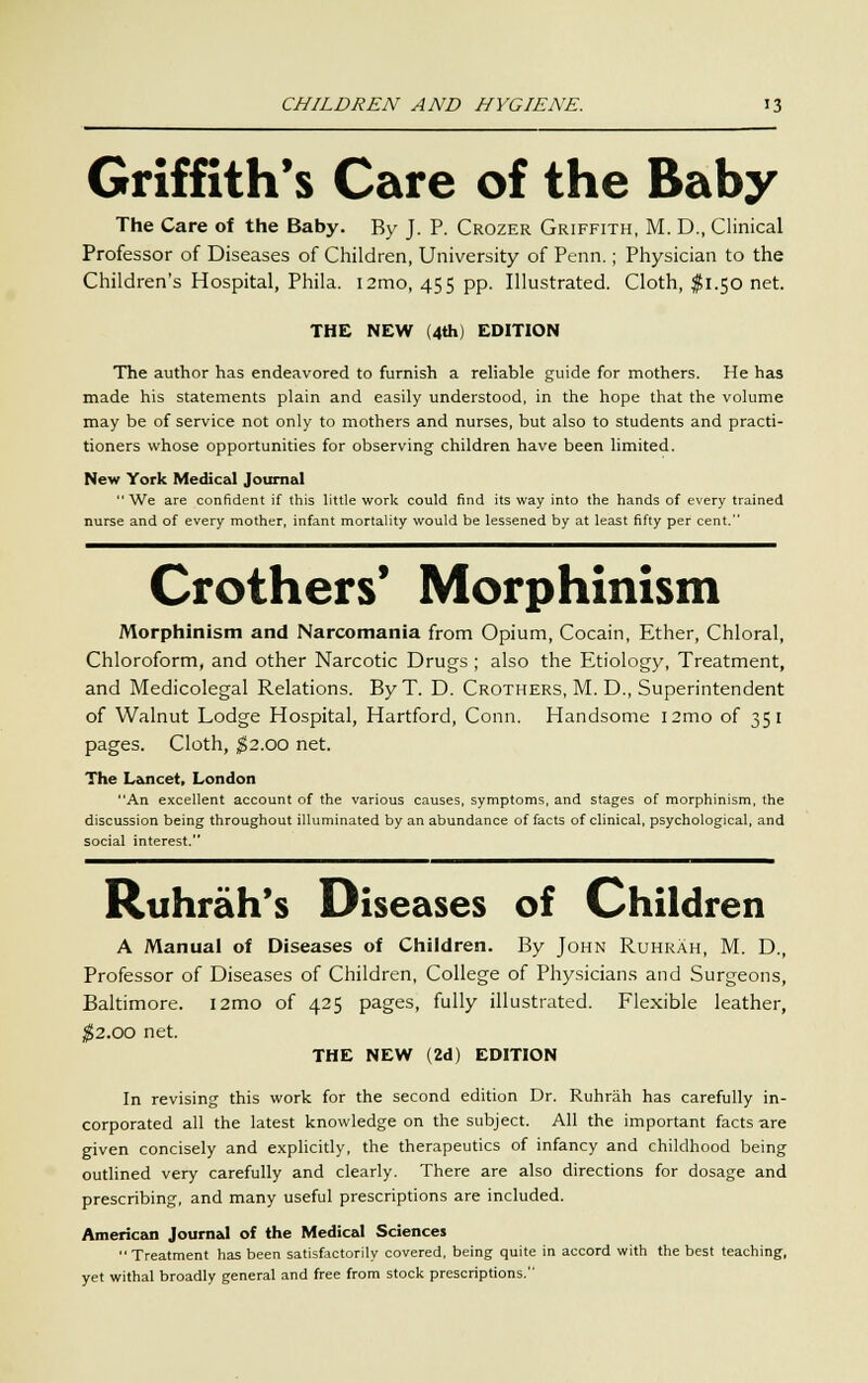 Griffith's Care of the Baby The Care of the Baby. By J. P. Crozer Griffith, M. D., Clinical Professor of Diseases of Children, University of Penn.; Physician to the Children's Hospital, Phila. i2mo, 455 pp. Illustrated. Cloth, $1.50 net. THE NEW (4th) EDITION The author has endeavored to furnish a reliable guide for mothers. He has made his statements plain and easily understood, in the hope that the volume may be of service not only to mothers and nurses, but also to students and practi- tioners whose opportunities for observing children have been limited. New York Medical Journal We are confident if this little work could find its way into the hands of every trained nurse and of every mother, infant mortality would be lessened by at least fifty per cent. Crothers* Morphinism Morphinism and Narcomania from Opium, Cocain, Ether, Chloral, Chloroform, and other Narcotic Drugs ; also the Etiology, Treatment, and Medicolegal Relations. ByT. D. Crothers, M. D., Superintendent of Walnut Lodge Hospital, Hartford, Conn. Handsome i2mo of 351 pages. Cloth, $2.00 net. The Lancet, London An excellent account of the various causes, symptoms, and stages of morphinism, the discussion being throughout illuminated by an abundance of facts of clinical, psychological, and social interest. Ruhrah's Diseases of Children A Manual of Diseases of Children. By John Ruhrah, M. D., Professor of Diseases of Children, College of Physicians and Surgeons, Baltimore. i2mo of 425 pages, fully illustrated. Flexible leather, $2.00 net. THE NEW (2d) EDITION In revising this work for the second edition Dr. Ruhrah has carefully in- corporated all the latest knowledge on the subject. All the important facts are given concisely and explicitly, the therapeutics of infancy and childhood being outlined very carefully and clearly. There are also directions for dosage and prescribing, and many useful prescriptions are included. American Journal of the Medical Sciences Treatment has been satisfactorily covered, being quite in accord with the best teaching, yet withal broadly general and free from stock prescriptions.