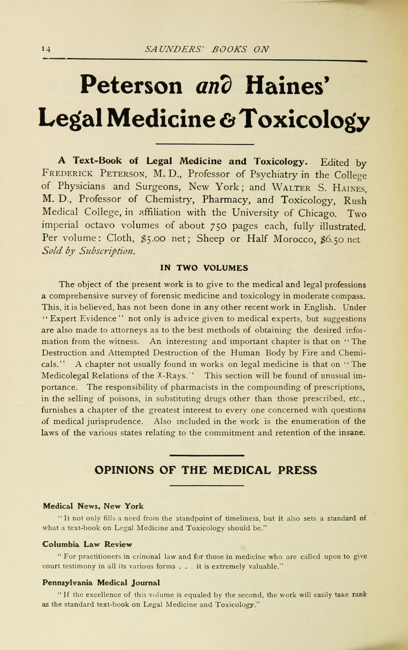 Peterson and Haines' Legal Medicine 6* Toxicology A Text-Book of Legal Medicine and Toxicology. Edited by Frederick Peterson, M. D., Professor of Psychiatry in the College of Physicians and Surgeons, New York; and Walter S. Haines, M. D., Professor of Chemistry, Pharmacy, and Toxicology, Rush Medical College, in affiliation with the University of Chicago. Two imperial octavo volumes of about 750 pages each, fully illustrated. Per volume: Cloth, $5.00 net; Sheep or Half Morocco, #6.50 net Sold by Subscription. IN TWO VOLUMES The object of the present work is to give to the medical and legal professions a comprehensive survey of forensic medicine and toxicology in moderate compass. This, it is believed, has not been done in any other recent work in English. Under Expert Evidence not only is advice given to medical experts, but suggestions are also made to attorneys as to the best methods of obtaining the desired ir.foi- mation from the witness. An interesting and important chapter is that on The Destruction and Attempted Destruction of the Human Body by Fire and Chemi- cals. A chapter not usually found in works on legal medicine is that on The Medicolegal Relations of the X-Rays. This section will be found of unusual im- portance. The responsibility of pharmacists in the compounding of prescriptions, in the selling of poisons, in substituting drugs other than those prescribed, etc., furnishes a chapter of the greatest interest to every one concerned with questions of medical jurisprudence. Also included in the work is the enumeration of the laws of the various states relating to the commitment and retention of the insane. OPINIONS OF THE MEDICAL PRESS Medical News, New York It not only fills a need from the standpoint of timeliness, but it also sets a standard of what a text-book on Legal Medicine and Toxicology should be. Columbia Law Review For practitioners in criminal law and for those in medicine who are called upon to give court testimony in all its various forms . . it is extremely valuable. Pennsylvania Medical Journal If the excellence of this volume is equaled by the second, the work will easily take rank as the standard text-book on Legal Medicine and Toxicology.