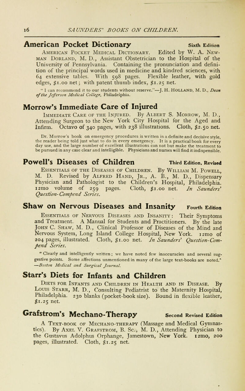 American Pocket Dictionary sixth Edition American Pocket Medical Dictionary. Edited by W. A. New- man Dorland, M. D., Assistant Obstetrician to the Hospital of the University of Pennsylvania. Containing the pronunciation and defini- tion of the principal words used in medicine and kindred sciences, with 64 extensive tables. With 598 pages. Flexible leather, with gold edges, $1.00 net; with patent thumb index, $1.25 net.  I can recommend it to our students without reserve.—J. H. HOLLAND, M. D., Dean of the Jefferson Medical College, Philadelphia. Morrow's Immediate Care of Injured Immediate Care of the Injured. By Albert S. Morrow, M. D., Attending Surgeon to the New York City Hospital for the Aged and Infirm. Octavo of 340 pages, with 238 illustrations. Cloth, $2.50 net. Dr. Morrow's book on emergency procedures is written in a definite and decisive style, the reader being told just what to do in every emergency. It is a practical book for every day use, and the large number of excellent illustrations can not but make the treatment to be pursued in any case clear and intelligible. Physicians and nurses will find it indispensible. Powell's Diseases of Children Third Edition. Revised Essentials of the Diseases of Children. By William M. Powell, M. D. Revised by Alfred Hand, Jr., A. B., M. D., Dispensary Physician and Pathologist to the Children's Hospital, Philadelphia. i2mo volume of 259 pages. Cloth, #1.00 net. In Saunders' Question- Compend Series. Shaw on Nervous Diseases and Insanity Fourth Edition Essentials of Nervous Diseases and Insanity : Their Symptoms and Treatment. A Manual for Students and Practitioners. By the late John C. Shaw, M. D., Clinical Professor of Diseases of the Mind and Nervous System, Long Island College Hospital, New York. 121110 of 204 pages, illustrated. Cloth, $1.00 net. In Saunders' Question-Com- pend Series.  Clearly and intelligently written ; we have noted few inaccuracies and several sug- gestive points. Some affections unmentioned in many of the large text-books are noted.* —Boston Medical and Surgical Journal. Starr's Diets for Infants and Children Diets for Infants and Children in Health and in Disease. By Louis Starr, M. D., Consulting Pediatrist to the Maternity Hospital, Philadelphia. 230 blanks (pocket-book size). Bound in flexible leather, $1.25 net. Grafstrom's Mechano-Therapy second Revised Edition A Text-book of Mechano-therapy (Massage and Medical Gymnas- tics). By Axel V. Grafstrom, B. Sc, M. D., Attending Physician to the Gustavus Adolphus Orphange, Jamestown, New York. i2mo, 200 pages, illustrated. Cloth, J?1-25 net.