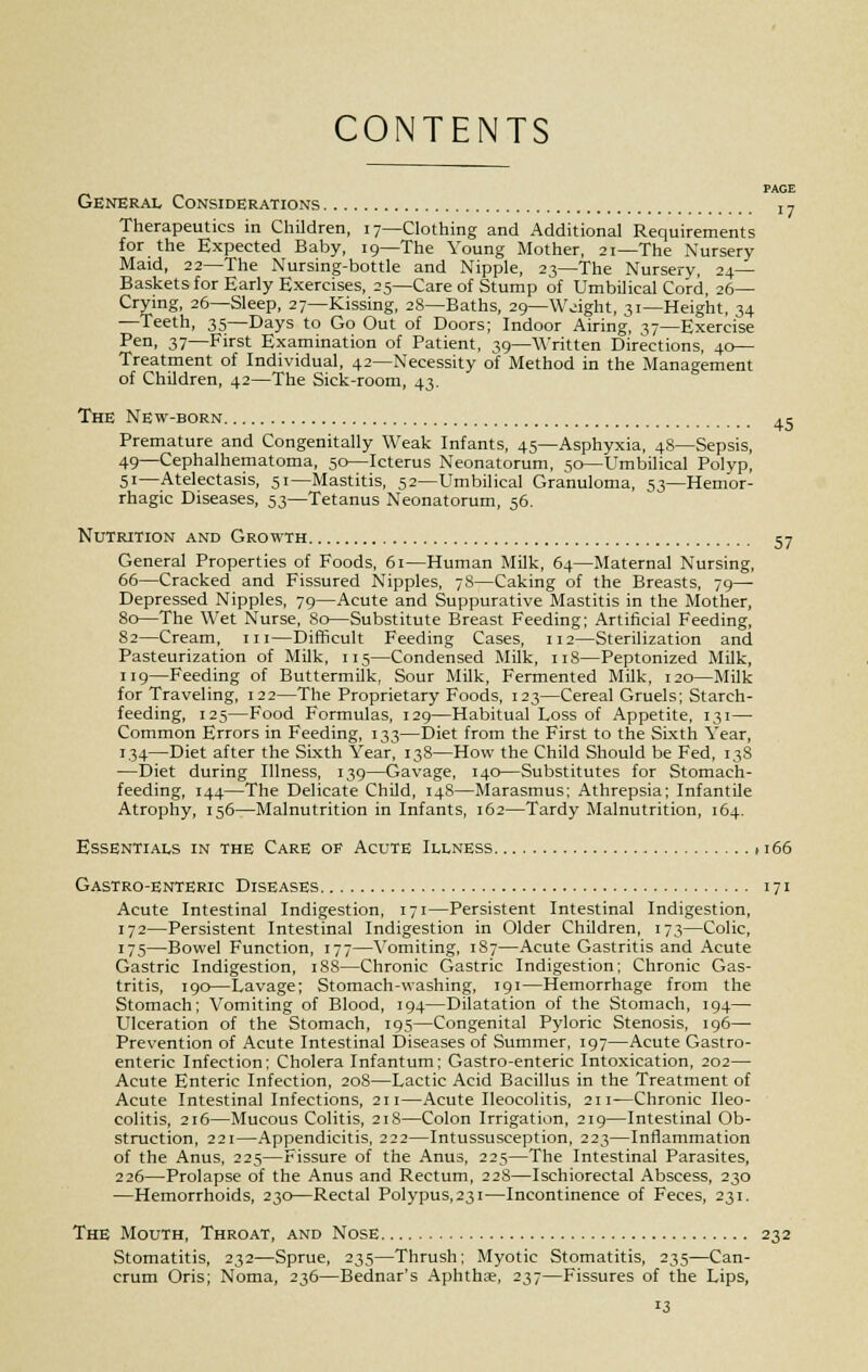 CONTENTS •7 45 General Considerations Therapeutics in Children, 17—Clothing and Additional Requirements for the Expected Baby, 19—The Young Mother, 21—The Nursery Maid, 22—The Nursing-bottle and Nipple, 23—The Nursery, 24— Baskets for Early Exercises, 25—Care of Stump of Umbilical Cord, 26— Crying, 26—Sleep, 27—Kissing, 28—Baths, 29—Weight, 31—Height, 34 —Teeth, 35—Days to Go Out of Doors; Indoor Airing, 17—Exercise Pen, 37—First Examination of Patient, 39—Written Directions, 40— Treatment of Individual, 42—Necessity of Method in the Management of Children, 42—The Sick-room, 43. The New-born Premature and Congenitally Weak Infants, 45—Asphyxia, 48—Sepsis, 49—Cephalhematoma, 50—Icterus Neonatorum, 50—Umbilical Polyp, 51—Atelectasis, 51—Mastitis, 52—Umbilical Granuloma, 53—Hemor- rhagic Diseases, 53—Tetanus Neonatorum, 56. Nutrition and Growth 57 General Properties of Foods, 61—Human Milk, 64—Maternal Nursing, 66—Cracked and Fissured Nipples, 7S—Caking of the Breasts, 79— Depressed Nipples, 79—Acute and Suppurative Mastitis in the Mother, 80—The Wet Nurse, 80—Substitute Breast Feeding; Artificial Feeding, 82—Cream, in—Difficult Feeding Cases, 112—Sterilization and Pasteurization of Milk, 115—Condensed Milk, 118—Peptonized Milk, 119—Feeding of Buttermilk, Sour Milk, Fermented Milk, 120—Milk for Traveling, 122—The Proprietary Foods, 123—Cereal Gruels; Starch- feeding, 125—Food Formulas, 129—Habitual Loss of Appetite, 131— Common Errors in Feeding, 133—Diet from the First to the Sixth Year, 134—Diet after the Sixth Year, 138—How the Child Should be Fed, 138 —Diet during Illness, 139—Gavage, 140—Substitutes for Stomach- feeding, 144—The Delicate Child, 148—Marasmus; Athrepsia; Infantile Atrophy, 156—Malnutrition in Infants, 162—Tardy Malnutrition, 164. Essentials in the Care of Acute Illness 1166 Gastro-enteric Diseases 171 Acute Intestinal Indigestion, 171—Persistent Intestinal Indigestion, 172—Persistent Intestinal Indigestion in Older Children, 173—Colic, 175—Bowel Function, 177—Yomiting, 187—Acute Gastritis and Acute Gastric Indigestion, 188—Chronic Gastric Indigestion; Chronic Gas- tritis, 190—Lavage; Stomach-washing, 191—Hemorrhage from the Stomach; Vomiting of Blood, 194—Dilatation of the Stomach, 194— Ulceration of the Stomach, 195—Congenital Pyloric Stenosis, 196— Prevention of Acute Intestinal Diseases of Summer, 197—Acute Gastro- enteric Infection; Cholera Infantum; Gastro-enteric Intoxication, 202— Acute Enteric Infection, 208—Lactic Acid Bacillus in the Treatment of Acute Intestinal Infections, 211—Acute Ileocolitis, 211—Chronic Ileo- colitis, 216—Mucous Colitis, 218—Colon Irrigation, 219—Intestinal Ob- struction, 221—Appendicitis, 222—Intussusception, 223—Inflammation of the Anus, 225—Fissure of the Anus, 225—The Intestinal Parasites, 226—Prolapse of the Anus and Rectum, 228—Ischiorectal Abscess, 230 —Hemorrhoids, 230—Rectal Polypus,23i—Incontinence of Feces, 231. The Mouth, Throat, and Nose 232 Stomatitis, 232—Sprue, 235—Thrush; Myotic Stomatitis, 235—Can- crum Oris; Noma, 236—Bednar's Aphthae, 237—Fissures of the Lips,