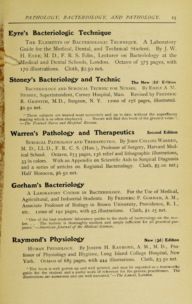 I Eyre's Bacteriologic Technique The Elements of Bacteriologic Technique. A Laboratory Guide for the Medical, Dental, and Technical Student. By J. W. H. Eyre, M. D., F. R. S. Edin., Lecturer on Bacteriology at the •Medical and Dental Schools, London. Octavo of 375 pages, with 170 illustrations. Cloth, $2.50 net. Stoney's Bacteriology and Technic The New (2d) EHiton Bacteriology and Surgical Technic for Nurses. By Emily A.M. Stoney, Superintendent, Carney Hospital, Mass. Revised by Frederic R. Griffith, M.D., Surgeon, N. Y. 12010 of 278 pages, illustrated. $1.50 net.  These subjects are treated most accurately and up to date, without the superfluous reading which is so often employed. . . . Nurses will find this book of the greatest value. — The Trained Nurse and Hospital Review. Warren's Pathology and Therapeutics second Edition Surgical Pathology and Therapeutics. By John Collins Warren, M. D., LL.D., F. R. C. S. (Hon.), Professor of Surgery, Harvard Med- ical School. Octavo, 873 pages, 136 relief and lithographic illustrations, 33 in colors. With an Appendix on Scientific Aids to Surgical Diagnosis and a series of articles on Regional Bacteriology. Cloth, $5.00 net; Half Morocco, #6.50 net. Gorham's Bacteriology A Laboratory Course in Bacteriology. For the Use of Medical, Agricultural, and Industrial Students. By Frederic P. Gorham, A. M., Associate Professor of Biology in Brown University, Providence, R. I., etc. i2mo of 192 pages, with 97. illustrations. Cloth, $1.25 net.  One of the best students' laboratory guides to the study of bacteriology on the mar- ket. . . The technic is thoroughly modern and amply sufficient for all practical pur- poses,—American Journal of the Medical Sciences. Raymond's Physiology New (3d) Edition Human Physiology. By Joseph H. Raymond, A. M., M. D., Pro- fessor of Physiology and Hygiene, Long Island College Hospital, New York. Octavo of 685 pages, with 444 illustrations. Cloth, $3.50 net. The book is well gotten up and well printed, and may be regarded as a trustworthy guide for the student and a useful work of reference for the genera: practitioner. The illustrations are numerous and are well executed.— The Lancet, London.