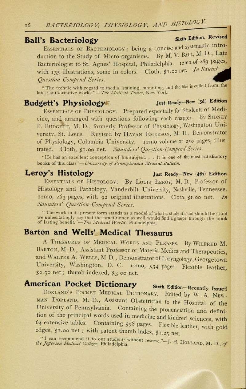 Ball'S Bacteriology SWh Edition. Revised Essentials of Bacteriology : being a concise and systema ic duction to the Study of Micro-organisms. By M. V. Ball, M. D-, Late Bacteriologist to St. Agnes' Hospital, Philadelphia, izmo of 289 pages with 135 illustrations, some in colors. Cloth, $1.00 net. In Sa '^^d Question-Compend Series. W^^  The technic with regard to media, staining, mounting, and the like is culled horn the latest authoritative works.—The Medical Times, New York. Budgett's Physiology^ Just Ready-New (3d) Edition Essentials of Physiology. Prepared especially for Students of Medi- cine, and arranged with questions following each chapter. By Sidney P. Budgett, M. D., formerly Professor of Physiology, Washington Uni- versity, St. Louis. Revised by Havan Emerson, M. D., Demonstrator of Physiology, Columbia University. 121110 volume of 250 pages, illus- trated. Cloth, $ 1.00 net. Saunders' Question-Compend Series. He has an excellent conception of his subject. . . It is one of the most satisfactory books of this class—University of Pennsylvania Medical Bulletin. LerOy'S Histology Just Ready-New (4th) Edition Essentials of Histology. By Louis Leroy, M. D., Professor of Histology and Pathology, Vanderbilt University, Nashville, Tennessee. i2mo, 263 pages, with 92 original illustrations. Cloth, $1.00 net. In Saunders' Question-Compend Series.  The work in its present form stands as a model of what a student's aid should be ; and we unhesitatingly say that the practitioner as well would find a glance through the book of lasting benefit.— The Medical World, Philadelphia. Barton and Wells' Medical Thesaurus A Thesaurus of Medical Words and Phrases. By Wilfred M. Barton, M. D., Assistant Professor of Materia Medica and Therapeutics and Walter A. Wells, M.D., Demonstrator of Laryngology, Georgetown University, Washington, D. C. i2mo, 534 pages. Flexible leather, §2.50 net; thumb indexed, $3.00 net. American Pocket Dictionary Sixth Edition-Rece„„y i,SUed Dorland's Pocket Medical Dictionary. Edited by W A Nev - man Dorland, M. D., Assistant Obstetrician to the Hospital of the University of Pennsylvania. Containing the pronunciation and defini- tion of the principal words used in medicine and kindred sciences with 64 extensive tables. Containing S9S pages. Flexible leather with o0ld edges, $ i. 00 net ; with patent thumb index, $ 1.25 net I can recommend it to our students without reserve t u „ the Jefferson Medical College, Philadelphia. ~J' M- H°LLAND, M. D., of