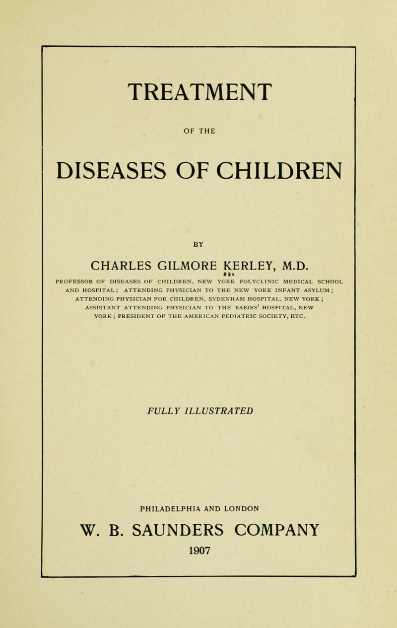 TREATMENT OF THE DISEASES OF CHILDREN BY CHARLES GILMORE KERLEY, M.D. PROFESSOR OF DISEASES OF CHILDREN, NEW YORK POLYCLINIC MEDICAL SCHOOL AND HOSPITAL; ATTENDING PHYSICIAN TO THE NEW YORK INFANT ASYLUM; ATTENDING PHYSICIAN FOR CHILDREN, SYDENHAM HOSPITAL, NEW YORK ; ASSISTANT ATTENDING PHYSICIAN TO THE BABIES' HOSPITAL, NEW YORK ; PRESIDENT OF THE AMERICAN PEDIATRIC SOCIETY, ETC. FULLY ILLUSTRATED PHILADELPHIA AND LONDON W. B. SAUNDERS COMPANY 1907