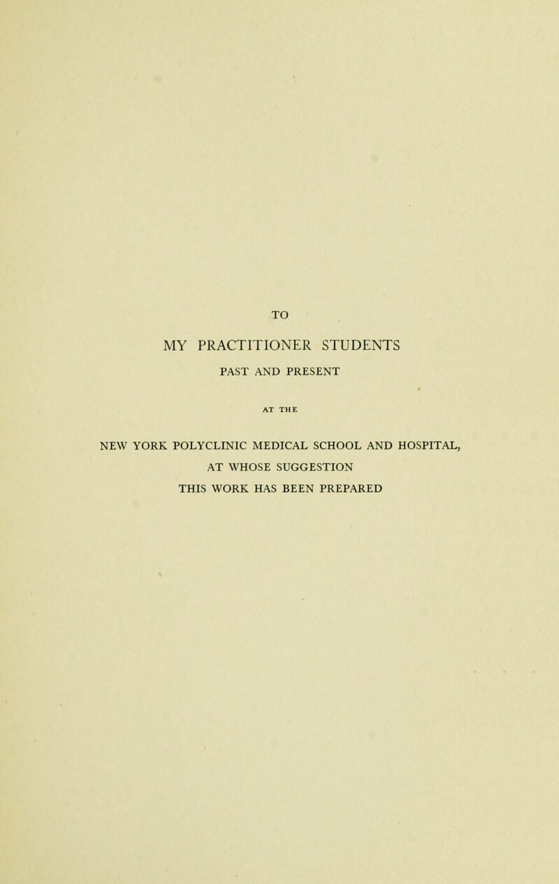 TO MY PRACTITIONER STUDENTS PAST AND PRESENT NEW YORK POLYCLINIC MEDICAL SCHOOL AND HOSPITAL, AT WHOSE SUGGESTION THIS WORK HAS BEEN PREPARED