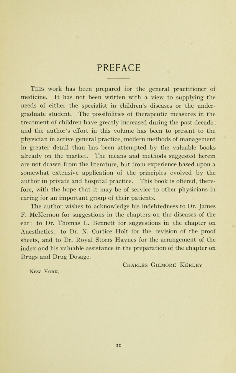 PREFACE This work has been prepared for the general practitioner of medicine. It has not been written with a view to supplying the needs of either the specialist in children's diseases or the under- graduate student. The possibilities of therapeutic measures in the treatment of children have greatly increased during the past decade; and the author's effort in this volume has been to present to the physician in active general practice, modern methods of management in greater detail than has been attempted by the valuable books already on the market. The means and methods suggested herein are not drawn from the literature, but from experience based upon a somewhat extensive application of the principles evolved by the author in private and hospital practice. This book is offered, there- fore, with the hope that it may be of service to other physicians in caring for an important group of their patients. The author wishes to acknowledge his indebtedness to Dr. James F. McKernon for suggestions in the chapters on the diseases of the ear; to Dr. Thomas L. Bennett for suggestions in the chapter on Anesthetics; to Dr. N. Curtice Holt for the revision of the proof sheets, and to Dr. Royal Storrs Haynes for the arrangement of the index and his valuable assistance in the preparation of the chapter on Drugs and Drug Dosage. Charles Gilmore Kerley New York,