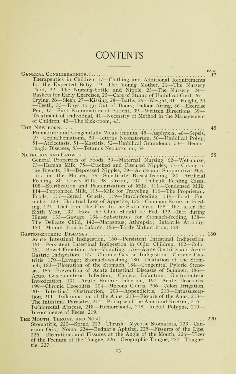 CONTENTS _ PAGE General Considerations 17 Therapeutics in Children 17—Clothing and Additional Requirements for the Expected Baby, 19—The Young Mother, 21—The Nursery laid, 22—The Nursing-bottle and Nipple, 23—The Nursery, 24— Baskets for Early Exercises, 25—Care of Stump of Umbilical Cord, 26— Crying, 26—Sleep, 27—Kissing, 28—Baths, 29—Weight, 31—Height, 34 —Teeth, 35—Days to go Out of Doors; Indoor Airing, 36—Exercise Pen, 37—First Examination of Patient, 39—Written Directions, 39— Treatment of Individual, 41—Necessity of Method in the Management of Children, 42—The Sick-room, 43. The New-born 45 Premature and Congenitally Weak Infants, 45—Asphyxia, 48—Sepsis, 49—Cephalhematoma, 50—Icterus Neonatorum, 50—Umbilical Polyp, 51—Atelectasis, 51—Mastitis, 52—Umbilical Granuloma, 53— Hemor- rhagic Diseases, 53—Tetanus Neonatorum, 54. Nutrition and Growth 55 General Properties of Foods, 59—Maternal Nursing, 62—Wet-nurse, 73—Human Milk, 75—Cracked and Fissured Nipples, 77—Caking of the Breasts, 78—Depressed Nipples, 79—Acute and Suppurative Mas- titis in the Mother, 79—Substitute Breast-feeding, 80—Artificial Feeding, 80—Cow's Milk, 98—Cream, 107—Difficult Feeding Cases, 108—Sterilization and Pasteurization of Milk, 111—Condensed Milk, 114—Peptonized Milk, 115—Milk for Traveling, 116—The Proprietary Foods, 117—Cereal Gruels, 119—Starch-feeding, 119—Food For- mulas, 123—Habitual Loss of Appetite, 125—Common Errors in Feed- ing, 127—Diet from the First to the Sixth Year, 128—Diet after the Sixth Year, 132—How the Child Should be Fed, 132—Diet during Illness, 133—Gavage, 134—Substitutes for Stomach-feeding, 138— The Delicate Child, 142—Marasmus; Athrepsia; Infantile Atrophy, 150—Malnutrition in Infants, 156—Tardy Malnutrition, 158. Gastro-enteric Diseases 160 Acute Intestinal Indigestion, 160—Persistent Intestinal Indigestion, 161—Persistent Intestinal Indigestion in Older Children, 162—Colic, 164—Bowel Function, 166—Vomiting, 176—Acute Gastritis and Acute Gastric Indigestion, 177—Chronic Gastric Indigestion; Chronic Gas- tritis, 179—Lavage; Stomach-washing, 180—Dilatation of the Stom- ach, 183—Ulceration of the Stomach, 184—Congenital Pyloric Steno- sis, 185—Prevention of Acute Intestinal Diseases of Summer, 186— Acute Gastro-enteric Infection; Cholera Infantum; Gastro-enteric Intoxication, 191—Acute Enteric Infection, 197—Acute Ileocolitis, 199—Chronic Ileocolitis, 204—Mucous Colitis, 206—Colon Irrigation, 207—Intestinal Obstruction, 209—Appendicitis, 210—Intussuscep- tion, 211—Inflammation of the Anus, 213—Fissure of the Anus, 213— The Intestinal Parasites, 214—Prolapse of the Anus and Rectum, 216— Ischiorectal Abscess, 218—Hemorrhoids, 218—Rectal Polypus, 219— Incontinence of Feces, 219. The Mouth, Throat, and Nose 220 Stomatitis, 220—Sprue, 223—Thrush; Mycotic Stomatitis, 223—Can- crum Oris; Noma, 224—Bednar's Aphthae, 225—Fissures of the Lips, 226—Ulcerations and Fissures at the Angle of the Mouth, 226—LTlcer of the Frenum of the Tongue, 226—Geographic Tongue, 227—Tongue- tie, 227.