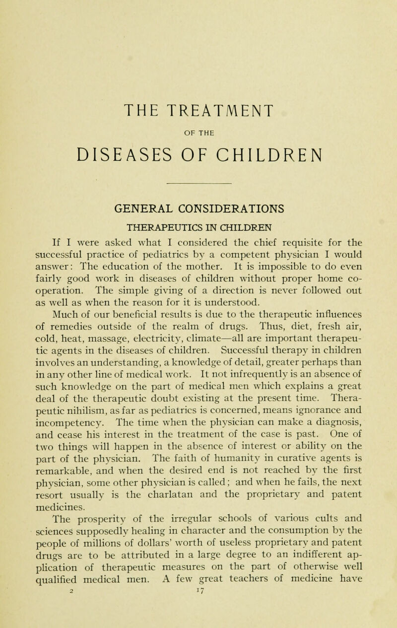 THE TREATMENT OF THE DISEASES OF CHILDREN GENERAL CONSIDERATIONS THERAPEUTICS IN CHILDREN If I were asked what I considered the chief requisite for the successful practice of pediatrics by a competent physician I would answer: The education of the mother. It is impossible to do even fairly good work in diseases of children without proper home co- operation. The simple giving of a direction is never followed out as well as when the reason for it is understood. Much of our beneficial results is due to the therapeutic influences of remedies outside of the realm of drugs. Thus, diet, fresh air, cold, heat, massage, electricity, climate—all are important therapeu- tic agents in the diseases of children. Successful therapy in children involves an understanding, a knowledge of detail, greater perhaps than in any other line of medical work. It not infrequently is an absence of such knowledge on the part of medical men which explains a great deal of the therapeutic doubt existing at the present time. Thera- peutic nihilism, as far as pediatrics is concerned, means ignorance and incompetency. The time when the physician can make a diagnosis, and cease his interest in the treatment of the case is past. One of two things will happen in the absence of interest or ability on the part of the physician. The faith of humanity in curative agents is remarkable, and when the desired end is not reached by the first physician, some other physician is called; and when he fails, the next resort usually is the charlatan and the proprietary and patent medicines. The prosperity of the irregular schools of various cults and sciences supposedly healing in character and the consumption by the people of millions of dollars' worth of useless proprietary and patent drugs are to be attributed in a large degree to an indifferent ap- plication of therapeutic measures on the part of otherwise well qualified medical men. A few great teachers of medicine have