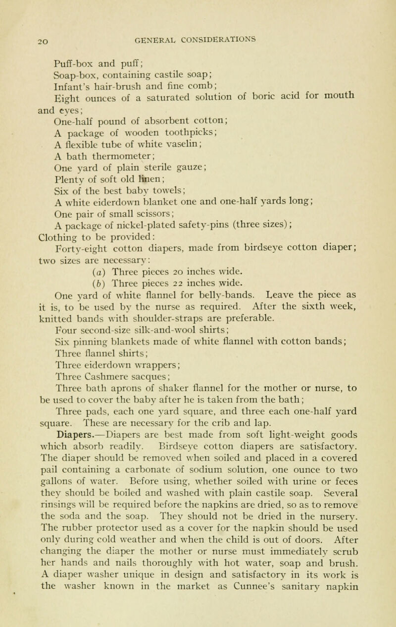 Puff-box and puff; Soap-box, containing castile soap; Infant's hair-brush and fine comb; Eight ounces of a saturated solution of boric acid for mouth and eyes; One-half pound of absorbent cotton; A package of wooden toothpicks; A flexible tube of white vaselin; A bath thermometer; One yard of plain sterile gauze; Plenty of soft old linen; Six of the best baby towels; A white eiderdown blanket one and one-half yards long; One pair of small scissors; A package of nickel-plated safety-pins (three sizes); Clothing to be provided: Forty-eight cotton diapers, made from birdseye cotton diaper; two sizes are necessary: (a) Three pieces 20 inches wide. (b) Three pieces 22 inches wide. One yard of white flannel for belly-bands. Leave the piece as it is, to be used by the nurse as required. After the sixth week, knitted bands with shoulder-straps are preferable. Four second-size silk-and-wool shirts; Six pinning blankets made of white flannel with cotton bands; Three flannel shirts; Three eiderdown wrappers; Three Cashmere sacques; Three bath aprons of shaker flannel for the mother or nurse, to be used to cover the baby after he is taken from the bath; Three pads, each one yard square, and three each one-half yard square. These are necessary for the crib and lap. Diapers.—Diapers are best made from soft light-weight goods which absorb readily. Birdseye cotton diapers are satisfactory. The diaper should be removed when soiled and placed in a covered pail containing a carbonate of sodium solution, one ounce to two gallons of water. Before using, whether soiled with urine or feces they should be boiled and washed with plain castile soap. Several rinsings will be required before the napkins are dried, so as to remove the soda and the soap. They should not be dried in the nursery. The rubber protector used as a cover for the napkin should be used only during cold weather and when the child is out of doors. After changing the diaper the mother or nurse must immediatelv scrub her hands and nails thoroughly with hot water, soap and brush. A diaper washer unique in design and satisfactory in its work is the washer known in the market as Cunnee's sanitarv napkin