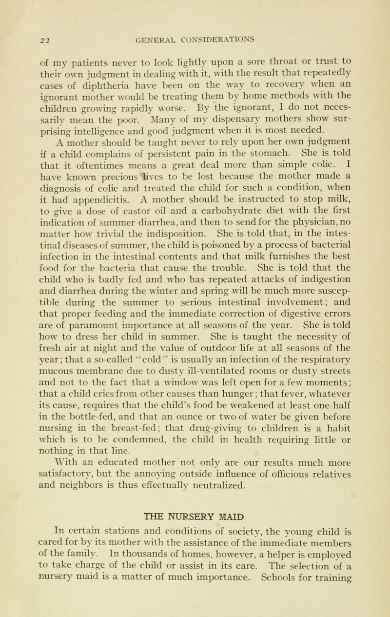 of my patients never to look lightly upon a sore throat or trust to their own judgment in dealing with it, with the result that repeatedly cases of diphtheria have been on the way to recovery when an ignorant mother would be treating them by home methods with the children growing rapidly worse. By the ignorant, I do not neces- sarily mean the poor. Many of my dispensary mothers show sur- prising intelligence and good judgment when it is most needed. A mother should be taught never to rely upon her own judgment if a child complains of persistent pain in the stomach. She is told that it oftentimes means a great deal more than simple colic. I have known precious lives to be lost because the mother made a diagnosis of colic and treated the child for such a condition, when it had appendicitis. A mother should be instructed to stop milk, to give a dose of castor oil and a carbohydrate diet with the first indication of summer diarrhea, and then to send for the physician, no matter how trivial the indisposition. She is told that, in the intes- tinal diseases of summer, the child is poisoned by a process of bacterial infection in the intestinal contents and that milk furnishes the best food for the bacteria that cause the trouble. She is told that the child who is badly fed and who has repeated attacks of indigestion and diarrhea during the winter and spring will be much more suscep- tible during the summer to serious intestinal involvement; and that proper feeding and the immediate correction of digestive errors are of paramount importance at all seasons of the year. She is told how to dress her child in summer. She is taught the necessity of fresh air at night and the value of outdoor life at all seasons of the year; that a so-called  cold  is usually an infection of the respiratory mucous membrane due to dusty ill-ventilated rooms or dusty streets and not to the fact that a window was left open for a few moments; that a child cries from other causes than hunger; that fever, whatever its cause, requires that the child's food be weakened at least one half in the bottle-fed, and that an ounce or two of water be given before nursing in the breast-fed; that drug-giving to children is a habit which is to be condemned, the child in health requiring little or nothing in that line. With an educated mother not only are our results much more satisfactory, but the annoying outside influence of officious relatives and neighbors is thus effectually neutralized. THE NURSERY MAID In certain stations and conditions of society, the young child is cared for by its mother with the assistance of the immediate members of the family. In thousands of homes, however, a helper is employed to take charge of the child or assist in its care. The selection of a nursery maid is a matter of much importance. Schools for training
