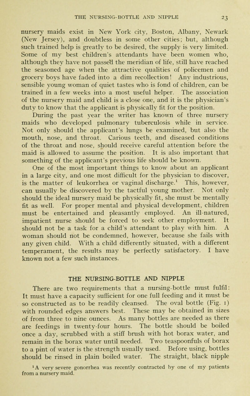 nursery maids exist in New York city, Boston, Albany, Newark (New Jersey), and doubtless in some other cities; but, although such trained help is greatly to be desired, the supply is very limited. Some of my best children's attendants have been women who, although they have not passerl the meridian of life, still have reached the seasoned age when the attractive qualities of policemen and grocery boys have faded into a dim recollection! Anv industrious, sensible young woman of quiet tastes who is fond of children, can be trained in a few weeks into a most useful helper. The association of the nursery maid and child is a close one, and it is the physician's duty to know that the applicant is physically fit for the position. During the past year the writer has known of three nursery maids who developed pulmonary tuberculosis while in service. Not only should the applicant's lungs be examined, but also the mouth, nose, and throat. Carious teeth, and diseased conditions of the throat and nose, should receive careful attention before the maid is allowed to assume the position. It is also important that something of the applicant's previous life should be known. One of the most important things to know about an applicant in a large city, and one most difficult for the physician to discover, is the matter of leukorrhea or vaginal discharge.1 This, however, can usually be discovered by the tactful young mother. Not only should the ideal nursery maid be physically fit, she must be mentally fit as well. For proper mental and physical development, children must be entertained and pleasantly employed. An ill-natured, impatient nurse should be forced to seek other employment. It should not be a task for a child's attendant to play with him. A woman should not be condemned, however, because she fails with any given child. With a child differently situated, with a different temperament, the results may be perfectly satisfactory. I have known not a few such instances. THE NURSING-BOTTLE AND NIPPLE There are two requirements that a nursing-bottle must fulfil: It must have a capacity sufficient for one full feeding and it must be so constructed as to be readily cleansed. The oval bottle (Fig. i) with rounded edges answers best. These may be obtained in sizes of from three to nine ounces. As many bottles are needed as there are feedings in twenty-four hours. The bottle should be boiled once a day, scrubbed with a stiff brush with hot borax water, and remain in the borax water until needed. Two teaspoonfuls of borax to a pint of water is the strength usually used. Before using, bottles should be rinsed in plain boiled water. The straight, black nipple 1A very severe gonorrhea was recently contracted by one of my patients from a nursery maid.