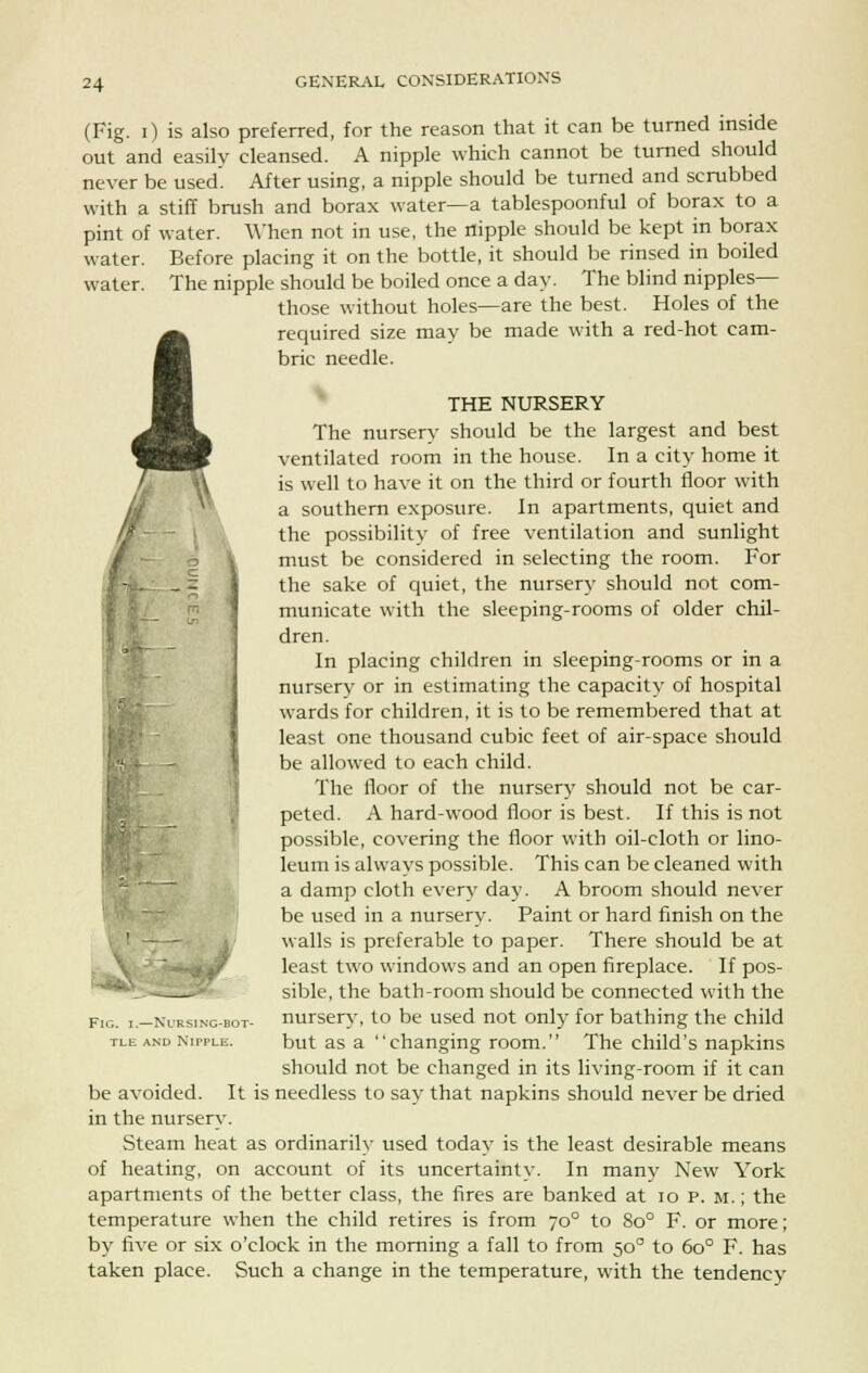 (Fig. i) is also preferred, for the reason that it can be turned inside out and easily cleansed. A nipple which cannot be turned should never be used. After using, a nipple should be turned and scrubbed with a stiff brush and borax water—a tablespoonful of borax to a pint of water. When not in use, the nipple should be kept in borax water. Before placing it on the bottle, it should be rinsed in boiled water. The nipple should be boiled once a day. The blind nipples— those without holes—are the best. Holes of the A required size may be made with a red-hot cam- bric needle. THE NURSERY The nursery should be the largest and best ventilated room in the house. In a city home it is well to have it on the third or fourth floor with a southern exposure. In apartments, quiet and the possibility of free ventilation and sunlight must be considered in selecting the room. For the sake of quiet, the nursery should not com- municate with the sleeping-rooms of older chil- dren. In placing children in sleeping-rooms or in a nursery or in estimating the capacity of hospital wards for children, it is to be remembered that at least one thousand cubic feet of air-space should be allowed to each child. The floor of the nursery should not be car- peted. A hard-wood floor is best. If this is not possible, covering the floor with oil-cloth or lino- leum is always possible. This can be cleaned with a damp cloth every day. A broom should never be used in a nursery. Paint or hard finish on the walls is preferable to paper. There should be at least two windows and an open fireplace. If pos- sible, the bath-room should be connected with the nursery, to be used not only for bathing the child but as a changing room. The child's napkins should not be changed in its living-room if it can be avoided. It is needless to say that napkins should never be dried in the nursery. Steam heat as ordinarily used today is the least desirable means of heating, on account of its uncertainty. In many New York apartments of the better class, the fires are banked at 10 p. m. ; the temperature when the child retires is from 70° to 8o° F. or more; by five or six o'clock in the morning a fall to from 50° to 6o° F. has taken place. Such a change in the temperature, with the tendency FlG. I.—NURSING-BOT tle and Nipple.
