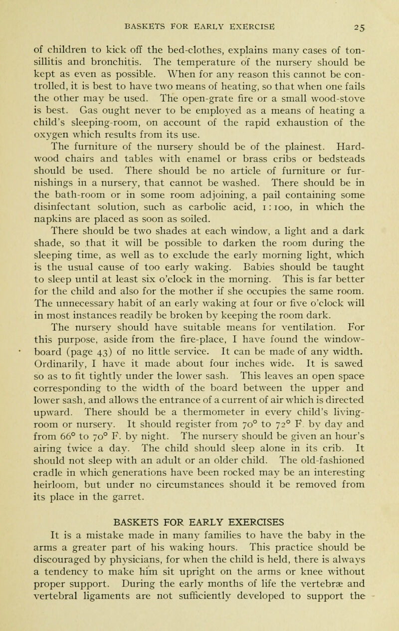 of children to kick off the bed-clothes, explains many eases of ton- sillitis and bronchitis. The temperature of the nursery should be kept as even as possible. When for any reason this cannot be con- trolled, it is best to have two means of heating, so that when one fails the other may be used. The open-grate fire or a small wood-stove is best. Gas ought never to be employed as a means of heating a child's sleeping-room, on account of the rapid exhaustion of the oxygen which results from its use. The furniture of the nursery should be of the plainest. Hard- wood chairs and tables with enamel or brass cribs or bedsteads should be used. There should be no article of furniture or fur- nishings in a nursery, that cannot be washed. There should be in the bath-room or in some room adjoining, a pail containing some disinfectant solution, such as carbolic acid, i: ioo, in which the napkins are placed as soon as soiled. There should be two shades at each window, a light and a dark shade, so that it will be possible to darken the room during the sleeping time, as well as to exclude the early morning light, which is the usual cause of too early waking. Babies should be taught to sleep until at least six o'clock in the morning. This is far better for the child and also for the mother if she occupies the same room. The unnecessary habit of an early waking at four or five o'clock will in most instances readily be broken by keeping the room dark. The nursery should have suitable means for ventilation. For this purpose, aside from the fire-place, I have found the window- board (page 43) of no little service. It can be made of any width. Ordinarily, I have it made about four inches wide. It is sawed so as to fit tightly under the lower sash. This leaves an open space corresponding to the width of the board between the upper and lower sash, and allows the entrance of a current of air which is directed upward. There should be a thermometer in every child's living- room or nursery. It should register from 700 to 720 F by day and from 66° to 700 F. by night. The nursery should be given an hour's airing twice a day. The child should sleep alone in its crib. It should not sleep with an adult or an older child. The old-fashioned cradle in which generations have been rocked may be an interesting heirloom, but under no circumstances should it be removed from its place in the garret. BASKETS FOR EARLY EXERCISES It is a mistake made in many families to have the baby in the arms a greater part of his waking hours. This practice should be discouraged by phvsicians, for when the child is held, there is always a tendency to make him sit upright on the arms or knee without proper support. During the early months of life the vertebra and vertebral ligaments are not sufficiently developed to support the