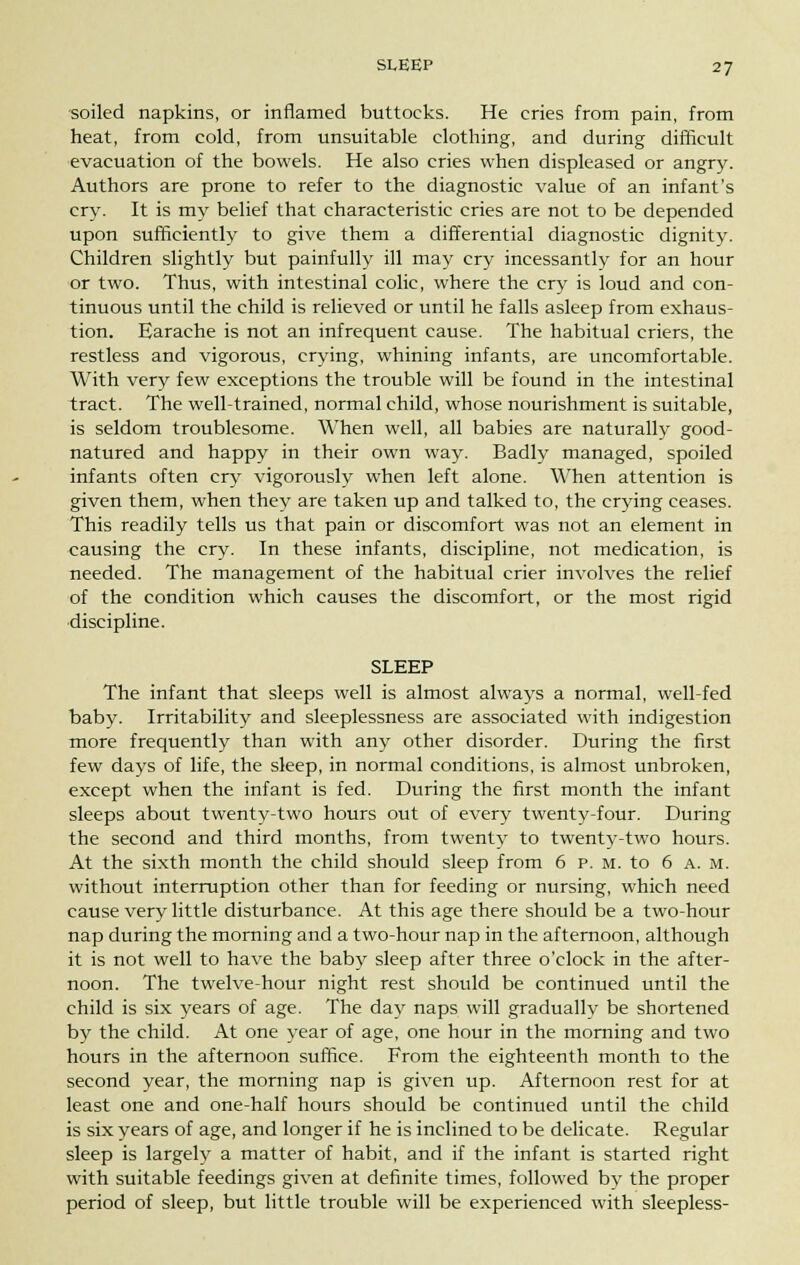 soiled napkins, or inflamed buttocks. He cries from pain, from heat, from cold, from unsuitable clothing, and during difficult evacuation of the bowels. He also cries when displeased or angry. Authors are prone to refer to the diagnostic value of an infant's cry. It is my belief that characteristic cries are not to be depended upon sufficiently to give them a differential diagnostic dignity. Children slightly but painfully ill may cry incessantly for an hour or two. Thus, with intestinal colic, where the cry is loud and con- tinuous until the child is relieved or until he falls asleep from exhaus- tion. Earache is not an infrequent cause. The habitual criers, the restless and vigorous, crying, whining infants, are uncomfortable. With very few exceptions the trouble will be found in the intestinal tract. The well-trained, normal child, whose nourishment is suitable, is seldom troublesome. When well, all babies are naturally good- natured and happy in their own way. Badly managed, spoiled infants often cry vigorously when left alone. When attention is given them, when they are taken up and talked to, the crying ceases. This readily tells us that pain or discomfort was not an element in causing the cry. In these infants, discipline, not medication, is needed. The management of the habitual crier involves the relief of the condition which causes the discomfort, or the most rigid discipline. SLEEP The infant that sleeps well is almost always a normal, well-fed baby. Irritability and sleeplessness are associated with indigestion more frequently than with any other disorder. During the first few days of life, the sleep, in normal conditions, is almost unbroken, except when the infant is fed. During the first month the infant sleeps about twenty-two hours out of every twenty-four. During the second and third months, from twenty to twenty-two hours. At the sixth month the child should sleep from 6 p. m. to 6 a. m. without interruption other than for feeding or nursing, which need cause very little disturbance. At this age there should be a two-hour nap during the morning and a two-hour nap in the afternoon, although it is not well to have the baby sleep after three o'clock in the after- noon. The twelve-hour night rest should be continued until the child is six years of age. The day naps will gradually be shortened by the child. At one year of age, one hour in the morning and two hours in the afternoon suffice. From the eighteenth month to the second year, the morning nap is given up. Afternoon rest for at least one and one-half hours should be continued until the child is six years of age, and longer if he is inclined to be delicate. Regular sleep is largely a matter of habit, and if the infant is started right with suitable feedings given at definite times, followed by the proper period of sleep, but little trouble will be experienced with sleepless-