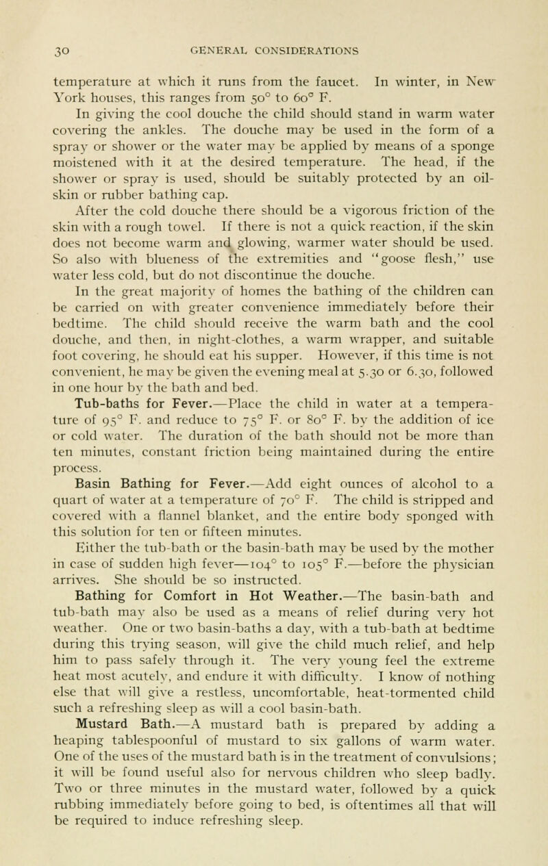 temperature at which it runs from the faucet. In winter, in New York houses, this ranges from 500 to 6o° F. In giving the cool douche the child should stand in warm water covering the ankles. The douche may be used in the form of a spray or shower or the water may be applied by means of a sponge moistened with it at the desired temperature. The head, if the shower or spray is used, should be suitably protected by an oil- skin or rubber bathing cap. After the cold douche there should be a vigorous friction of the skin with a rough towel. If there is not a quick reaction, if the skin does not become warm and glowing, warmer water should be used. So also with blueness of the extremities and goose flesh, use water less cold, but do not discontinue the douche. In the great majoritv of homes the bathing of the children can be carried on with greater convenience immediately before their bedtime. The child should receive the warm bath and the cool douche, and then, in night-clothes, a warm wrapper, and suitable foot covering, he should eat his supper. However, if this time is not convenient, he may be given the evening meal at 5.30 or 6.30, followed in one hour by the bath and bed. Tub-baths for Fever.—Place the child in water at a tempera- ture of 950 F. and reduce to 750 F. or 8o° F. by the addition of ice or cold water. The duration of the bath should not be more than ten minutes, constant friction being maintained during the entire process. Basin Bathing for Fever.—Add eight ounces of alcohol to a quart of water at a temperature of 700 F. The child is stripped and covered with a flannel blanket, and the entire body sponged with this solution for ten or fifteen minutes. Either the tub-bath or the basin-bath may be used by the mother in case of sudden high fever—1040 to 1050 F.—before the physician arrives. She should be so instructed. Bathing for Comfort in Hot Weather.—The basin-bath and tub-bath may also be used as a means of relief during very hot weather. One or two basin-baths a day, with a tub-bath at bedtime during this trying season, will give the child much relief, and help him to pass safely through it. The very young feel the extreme heat most acutely, and endure it with difficultv. I know of nothing else that will give a restless, uncomfortable, heat-tormented child such a refreshing sleep as will a cool basin-bath. Mustard Bath.—A mustard bath is prepared by adding a heaping tablespoonful of mustard to six gallons of warm water. One of the uses of the mustard bath is in the treatment of convulsions; it will be found useful also for nervous children who sleep badly. Two or three minutes in the mustard water, followed by a quick rubbing immediately before going to bed, is oftentimes all that will be required to induce refreshing sleep.