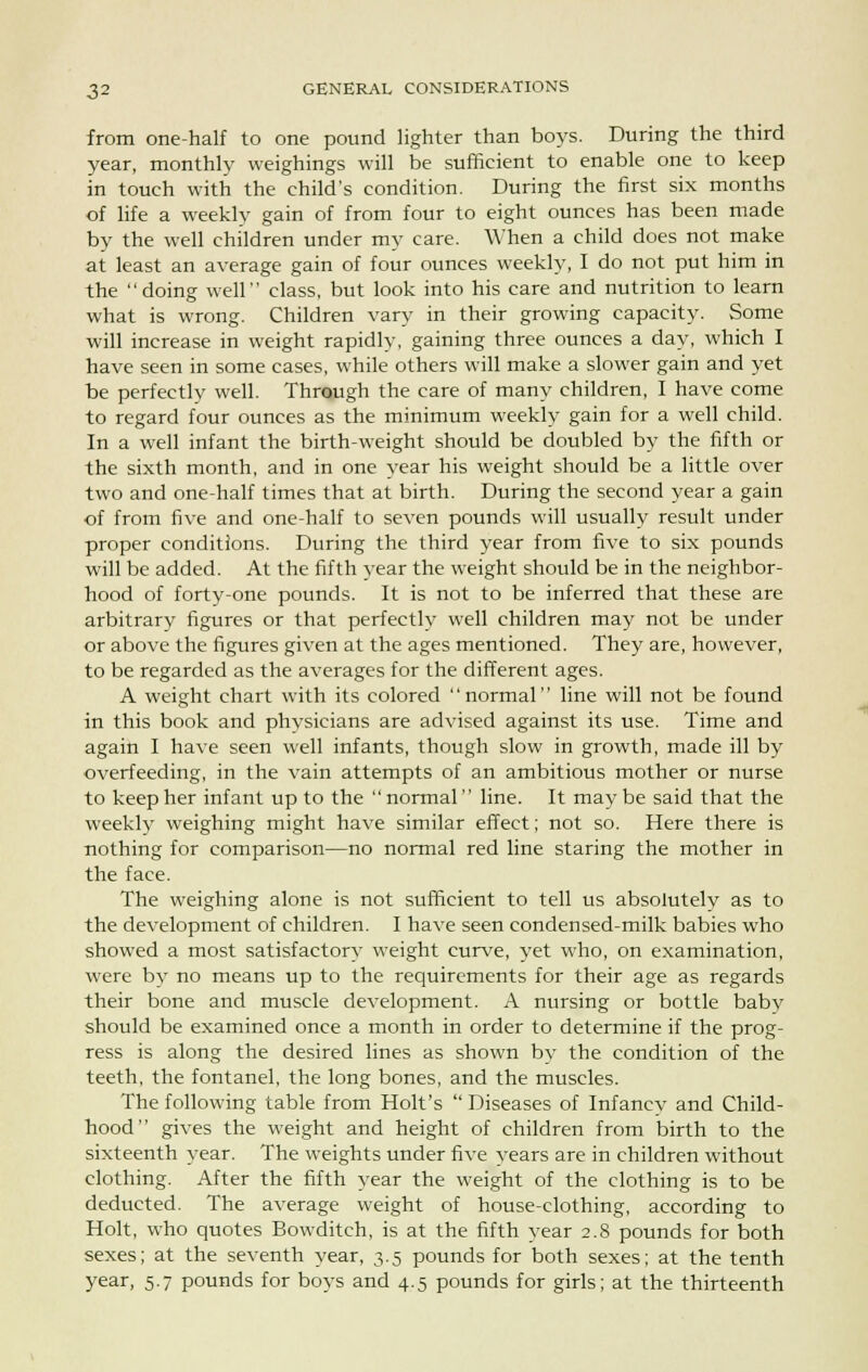 from one-half to one pound lighter than boys. During the third year, monthly weighings will be sufficient to enable one to keep in touch with the child's condition. During the first six months of life a weekly gain of from four to eight ounces has been made by the well children under my care. When a child does not make at least an average gain of four ounces weekly, I do not put him in the doing well class, but look into his care and nutrition to learn what is wrong. Children vary in their growing capacity. Some will increase in weight rapidly, gaining three ounces a day, which I have seen in some cases, while others will make a slower gain and yet be perfectly well. Through the care of many children, I have come to regard four ounces as the minimum weekly gain for a well child. In a well infant the birth-weight should be doubled by the fifth or the sixth month, and in one year his weight should be a little over two and one-half times that at birth. During the second year a gain of from five and one-half to seven pounds will usually result under proper conditions. During the third year from five to six pounds will be added. At the fifth year the weight should be in the neighbor- hood of forty-one pounds. It is not to be inferred that these are arbitrary figures or that perfectly well children may not be under or above the figures given at the ages mentioned. They are, however, to be regarded as the averages for the different ages. A weight chart with its colored normal line will not be found in this book and physicians are advised against its use. Time and again I have seen well infants, though slow in growth, made ill by overfeeding, in the vain attempts of an ambitious mother or nurse to keep her infant up to the  normal  line. It may be said that the weekly weighing might have similar effect; not so. Here there is nothing for comparison—no normal red line staring the mother in the face. The weighing alone is not sufficient to tell us absolutely as to the development of children. I have seen condensed-milk babies who showed a most satisfactory weight curve, yet who, on examination, were by no means up to the requirements for their age as regards their bone and muscle development. A nursing or bottle baby should be examined once a month in order to determine if the prog- ress is along the desired lines as shown by the condition of the teeth, the fontanel, the long bones, and the muscles. The following table from Holt's  Diseases of Infancy and Child- hood gives the weight and height of children from birth to the sixteenth year. The weights under five years are in children without clothing. After the fifth year the weight of the clothing is to be deducted. The average weight of house-clothing, according to Holt, who quotes Bowditch, is at the fifth year 2.8 pounds for both sexes; at the seventh year, 3.5 pounds for both sexes; at the tenth year, 5.7 pounds for boys and 4.5 pounds for girls; at the thirteenth