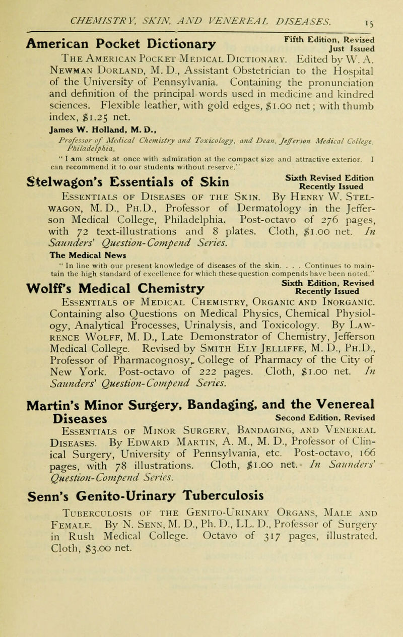 American Pocket Dictionary Fifth zm°^Z^ The American Pocket Medical Dictionary. Edited by W. A. Newman Borland, M. D., Assistant Obstetrician to the Hospital of the University of Pennsylvania. Containing the pronunciation and definition of the principal words used in medicine and kindred sciences. Flexible leather, with gold edges, $1.00 net; with thumb index, #1.25 net. James W. Holland, M. D., Professor of Medical Chemistry and Toxicology, and Dean, Jefferson Medical College, Philadelphia,  I am struck at once with admiration at the compact size and attractive exterior. I can recommend it to our students without reserve. Stelwagon's Essentials of Skin ^S^0 Essentials of Diseases of the Skin. By Henry W. Stel- WAGON, M. D., Ph.D., Professor of Dermatology in the Jeffer- son Medical College, Philadelphia. Post-octavo of 276 pages, with 72 text-illustrations and 8 plates. Cloth, $1.00 net. In Saunders' Question- Compend Series. The Medical News  In line with our present knowledge of diseases of the skin. . . . Continues to main- tain the high standard of excellence for which these question compends have been noted. Wolffs Medical Chemistry SlXRec^n«ylssuedsed Essentials of Medical Chemistry, Organic and Inorganic. Containing also Questions on Medical Physics, Chemical Physiol- ogy, Analytical Processes, Urinalysis, and Toxicology. By Law- rence Wolff, M. D., Late Demonstrator of Chemistry, Jefferson Medical College. Revised by Smith Ely Jelliffe, M. D., Ph.D., Professor of Pharmacognosy,. College of Pharmacy of the City of New York. Post-octavo of 222 pages. Cloth, $1.00 net. In Saunders1 Question- Compend Series. Martin's Minor Surgery, Bandaging, and the Venereal Diseases Second Edition, Revised Essentials of Minor Surgery, Bandaging, and Venereal Diseases. By Edward Martin, A. M., M. D., Professor of Clin- ical Surgery, University of Pennsylvania, etc. Post-octavo, 166 pages, with 78 illustrations. Cloth, $1.00 net. In Saunders' Question- Compend Series. Senn's Genito-Urinary Tuberculosis Tuberculosis of the Genito-Urinary Organs, Male and Female. By N. Senn, M. D., Ph. D., LL. D., Professor of Surgery in Rush Medical College. Octavo of 317 pages, illustrated. Cloth, $3.00 net.