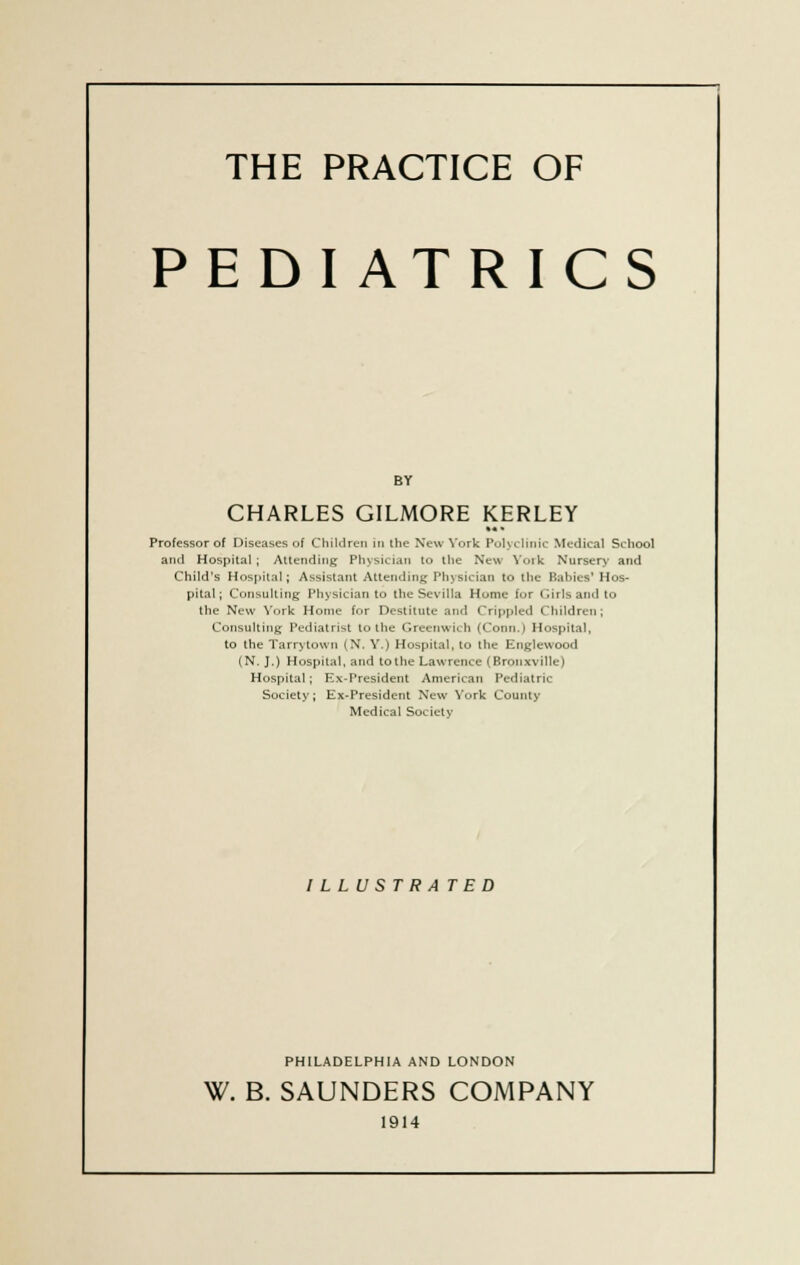 THE PRACTICE OF PEDIATRICS BY CHARLES GILMORE KERLEY Professor of Diseases of Children in the New York Polyclinic Medical School and Hospital; Attending Physician to the New York Nursery and Child's Hospital; Assistant Attending Physician to the Babies' Hos- pital ; Consulting Physician to theSevilla Home for Girls and to the New York Home for Destitute and Crippled Children; Consulting Pediatrist to the Greenwich (Conn.) Hospital, to the Tarrytown (N. Y.) Hospital, to the Englewood (N. J.) Hospital, and to the Lawrence (Bronxville) Hospital; Ex-President American Pediatric Society; Ex-President New York County Medical Society I L L U S T R A TED PHILADELPHIA AND LONDON W. B. SAUNDERS COMPANY 1914