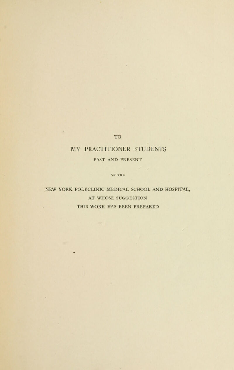 TO MY PRACTITIONER STUDENTS PAST AND PRESENT NEW YORK POLYCLINIC MEDICAL SCHOOL AND HOSPITAL, AT WHOSE SUGGESTION THIS WORK HAS BEEN PREPARED
