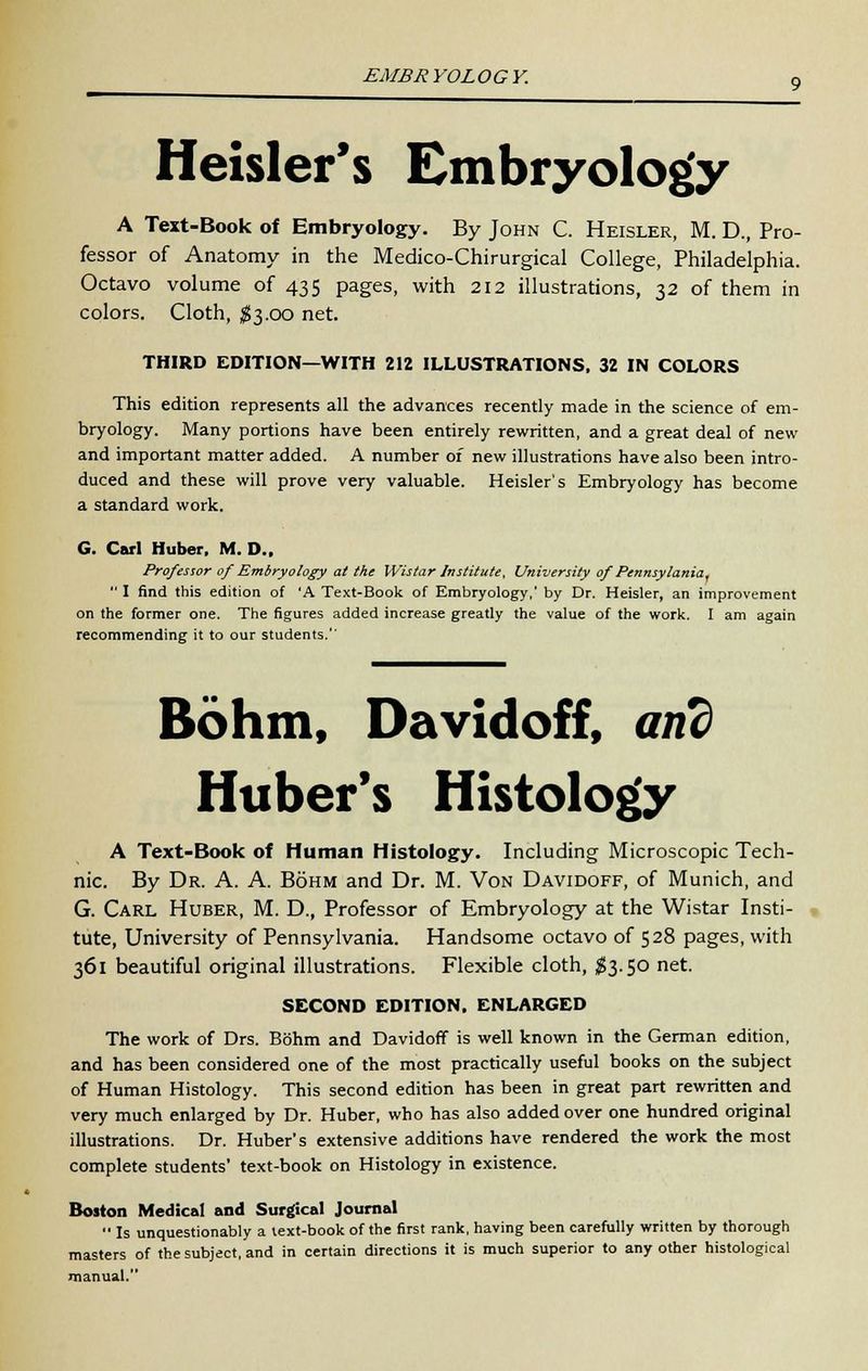 EMBRYOLOGY. Heisler's Embryology A Text-Book of Embryology. By John C. Heisler, M. D.( Pro- fessor of Anatomy in the Medico-Chirurgical College, Philadelphia. Octavo volume of 435 pages, with 212 illustrations, 32 of them in colors. Cloth, $3.00 net. THIRD EDITION—WITH 212 ILLUSTRATIONS, 32 IN COLORS This edition represents all the advances recently made in the science of em- bryology. Many portions have been entirely rewritten, and a great deal of new and important matter added. A number of new illustrations have also been intro- duced and these will prove very valuable. Heisler's Embryology has become a standard work. G. Carl Huber. M. D.. Professor of Embryology at the Wistar Institute, University of Pennsyiania, I find this edition of 'A Text-Book of Embryology,' by Dr. Heisler, an improvement on the former one. The figures added increase greatly the value of the work. I am again recommending it to our students. Bohm, Davidoff, and Huber's Histology A Text-Book of Human Histology. Including Microscopic Tech- nic. By Dr. A. A. Bohm and Dr. M. Von Davidoff, of Munich, and G. Carl Huber, M. D., Professor of Embryology at the Wistar Insti- tute, University of Pennsylvania. Handsome octavo of 528 pages, with 361 beautiful original illustrations. Flexible cloth, #3.50 net. SECOND EDITION. ENLARGED The work of Drs. Bohm and Davidoff is well known in the German edition, and has been considered one of the most practically useful books on the subject of Human Histology. This second edition has been in great part rewritten and very much enlarged by Dr. Huber, who has also added over one hundred original illustrations. Dr. Huber's extensive additions have rendered the work the most complete students' text-book on Histology in existence. Boston Medical and Surgical Journal Is unquestionably a text-book of the first rank, having been carefully written by thorough masters of the subject, and in certain directions it is much superior to any other histological manual.