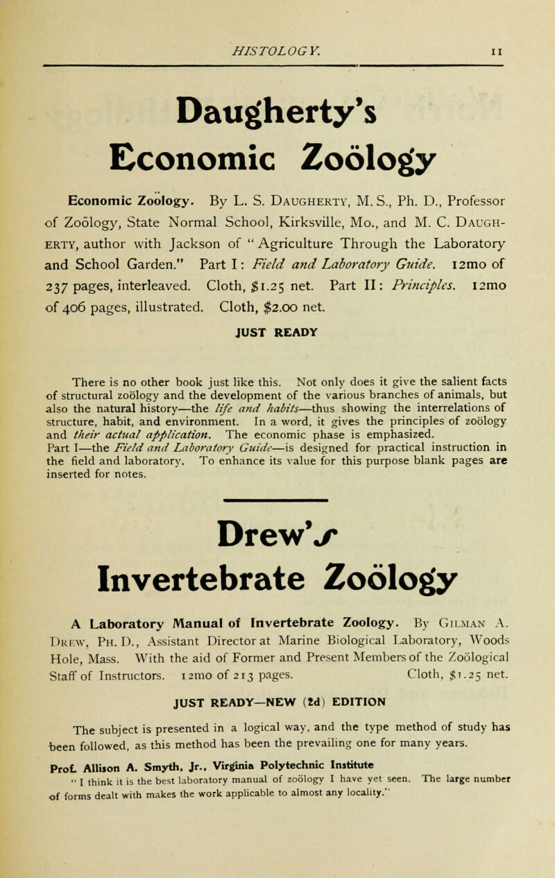 Daugherty's Economic Zoology Economic Zoology. By L. S. Daughertv, M. S., Ph. D., Professor of Zoology, State Normal School, Kirksville, Mo., and M. C. Daugh- erty, author with Jackson of  Agriculture Through the Laboratory and School Garden. Part I: Field and Laboratory Guide. i2mo of 237 pages, interleaved. Cloth, $1.25 net. Part II: Principles. i2mo of 406 pages, illustrated. Cloth, $2.00 net. JUST READY There is no other book just like this. Not only does it give the salient facts of structural zoology and the development of the various branches of animals, but also the natural history—the life and habits—thus showing the interrelations of structure, habit, and environment. In a word, it gives the principles of zoology and their actual application. The economic phase is emphasized. Part I—the Field and Laboratory Guide—is designed for practical instruction in the field and laboratory. To enhance its value for this purpose blank pages are inserted for notes. DrewV Invertebrate Zoology A Laboratory Manual of Invertebrate Zoology. By Gilman A. Drew, Ph.D., Assistant Director at Marine Biological Laboratory, Woods Hole, Mass. With the aid of Former and Present Members of the Zoological Staff of Instructors. i2mo of 213 pages. Cloth, $1.25 net. JUST READY—NEW (M) EDITION The subject is presented in a logical way, and the type method of study has been followed, as this method has been the prevailing one for many years. Prot Allison A. Smyth, Jr., Virginia Polytechnic Institute  I think it is the best laboratory manual of zoology I have yet seen. The large number of forms dealt with makes the work applicable to almost any locality.''