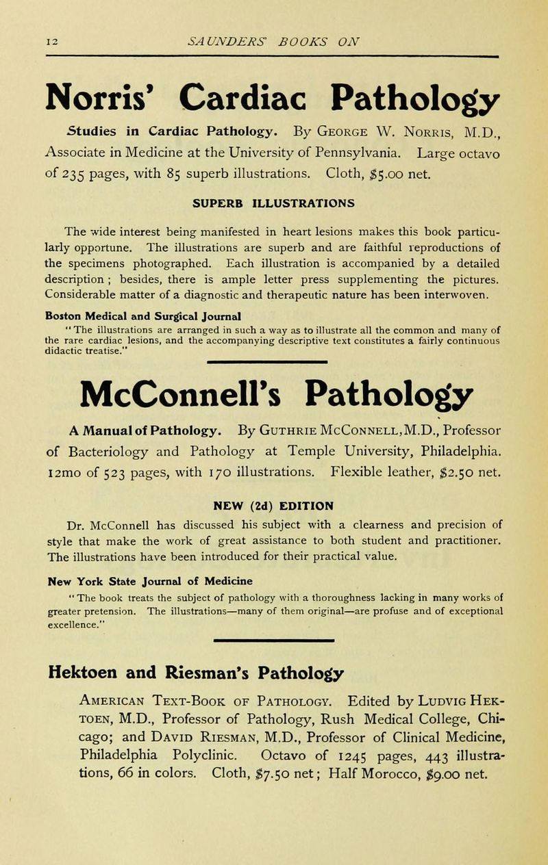 Norris' Cardiac Pathology Studies in Cardiac Pathology. By George W. Norris, M.D., Associate in Medicine at the University of Pennsylvania. Large octavo of 235 pages, with 85 superb illustrations. Cloth, $5.00 net. SUPERB ILLUSTRATIONS The wide interest being manifested in heart lesions makes this book particu- larly opportune. The illustrations are superb and are faithful reproductions of the specimens photographed. Each illustration is accompanied by a detailed description; besides, there is ample letter press supplementing the pictures. Considerable matter of a diagnostic and therapeutic nature has been interwoven. Boston Medical and Surgical Journal  The illustrations are arranged in such a way as to illustrate all the common and many of the rare cardiac lesions, and the accompanying descriptive text constitutes a fairly continuous didactic treatise. McConnell's Pathology A Manual of Pathology. By Guthrie McConnell.M.D., Professor of Bacteriology and Pathology at Temple University, Philadelphia. l2mo of 523 pages, with 170 illustrations. Flexible leather, $2.50 net. NEW (2d) EDITION Dr. McConnell has discussed his subject with a clearness and precision of style that make the work of great assistance to both student and practitioner. The illustrations have been introduced for their practical value. New York State Journal of Medicine  The book treats the subject of pathology with a thoroughness lacking in many works of greater pretension. The illustrations—many of them original—are profuse and of exceptional excellence. Hektoen and Riesman's Pathology American Text-Book of Pathology. Edited by Ludvig Hek- toen, M.D., Professor of Pathology, Rush Medical College, Chi- cago; and David Riesman, M.D., Professor of Clinical Medicine, Philadelphia Polyclinic. Octavo of 1245 pages, 443 illustra- tions, 66 in colors. Cloth, #7.50 net; Half Morocco, $9.00 net.