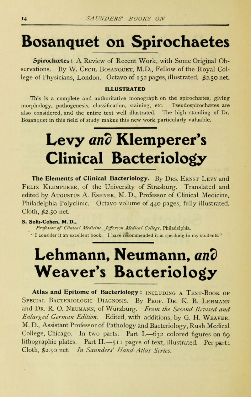 Bosanquet on Spirochaetes Spirochaetes: A Review of Recent Work, with Some Original Ob- servations. By W. Cecil Bosanquet, M.D., Fellow of the Royal Col- lege of Physicians, London. Octavo of 152 pages, illustrated. $2.50 net. ILLUSTRATED This is a complete and authoritative monograph on the spirochaetes, giving morphology, pathogenesis, classification, staining, etc. Pseudospirochaetes are also considered, and the entire text well illustrated. The high standing of Dr. Bosanquet in this field of study makes this new work particularly valuable. Levy and Klemperer's Clinical Bacteriology The Elements of Clinical Bacteriology. By Drs. Ernst Levy and Felix Klemperer, of the University of Strasburg. Translated and edited by Augustus A. Eshner, M. D., Professor of Clinical Medicine, Philadelphia Polyclinic. Octavo volume of 440 pages, fully illustrated. Cloth, $2.50 net. S. Solis-Cohen, M. D., Professor of Clinical Medicine, Jefferson Medical College, Philadelphia. I consider it an excellent book. I have recommended it in speaking to my students. Lehmann, Neumann, and Weaver's Bacteriology Atlas and Epitome of Bacteriology: including a Text-Book of Special Bacteriologic Diagnosis. By Prof. Dr. K. B. Lehmann and Dr. R. O. Neumann, of Wurzburg. From the Second Revised and Enlarged German Edition. Edited, with additions, by G. H. Weaver, M. D., Assistant Professor of Pathology and Bacteriology, Rush Medical College, Chicago. In two parts. Part I.—632 colored figures on 69 lithographic plates. Part II.—511 pages of text, illustrated. Per part: Cloth, $2.50 net. In Saunders' Hand-Atlas Series.