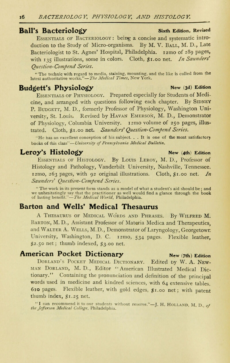 Ball's Bacteriology Sixth Edition. Revised Essentials of Bacteriology : being a concise and systematic intro- duction to the Study of Micro-organisms. By M. V. Ball, M. D., Late Bacteriologist to St. Agnes' Hospital, Philadelphia. i2mo of 289 pages, with 135 illustrations, some in colors. Cloth, $1.00 net. In Saunders' Question- Compe?id Series. The technio with regard to media, staining, mounting, and the like is culled from the latest authoritative works.—The Medical Times, New York. Budg'ett'S Physiology New (3d) Edition Essentials of Physiology. Prepared especially for Students of Medi- cine, and arranged with questions following each chapter. By Sidney P. Budgett, M. D., formerly Professor of Physiology, Washington Uni- versity, St. Louis, Revised by Havan Emerson, M. D., Demonstrator of Physiology, Columbia University, nmo volume of 250 pages, illus- trated. Cloth, $1.00 net. Saunders1Question- Compend Series. He has an excellent conception of his subject. . . It is one of the most satisfactory books of this class—University of Pennsylvania Medical Bulletin. Leroy's Histology New (4th) Edition Essentials of Histology. By Louis Leroy, M. D., Professor of Histology and Pathology, Vanderbilt University, Nashville, Tennessee. i2mo, 263 pages, with 92 original illustrations. Cloth, $1.00 net. In Saunders' Question- Compend Series. The work in its present form stands as a model of what a student's aid should be ; and we unhesitatingly say that the practitioner as well would find a glance through the book of lasting benefit.—The Medical World, Philadelphia. Barton and Wells' Medical Thesaurus A Thesaurus of Medical Wo'rds and Phrases. By Wilfred M. Barton, M. D., Assistant Professor of Materia Medica and Therapeutics, and Walter A. Wells, M.D., Demonstrator of Laryngology, Georgetown University, Washington, D. C. i2mo, 534 pages. Flexible leather, $2.50 net; thumb indexed, $3.00 net. American Pocket Dictionary New (7th) Edition Dorland's Pocket Medical Dictionary. Edited Dy W. A. New- man Dorland, M. D., Editor American Illustrated Medical Dic- tionary. Containing the pronunciation and definition of the principal words used in medicine and kindred sciences, with 64 extensive tables. 610 pages. Flexible leather, with gold edges, |i.oo net; with patent thumb index, $1.25 net. I can recommend it to our students without reserve.—J. H. Holland, M. D. of the Jefferson Medical College, Philadelphia.