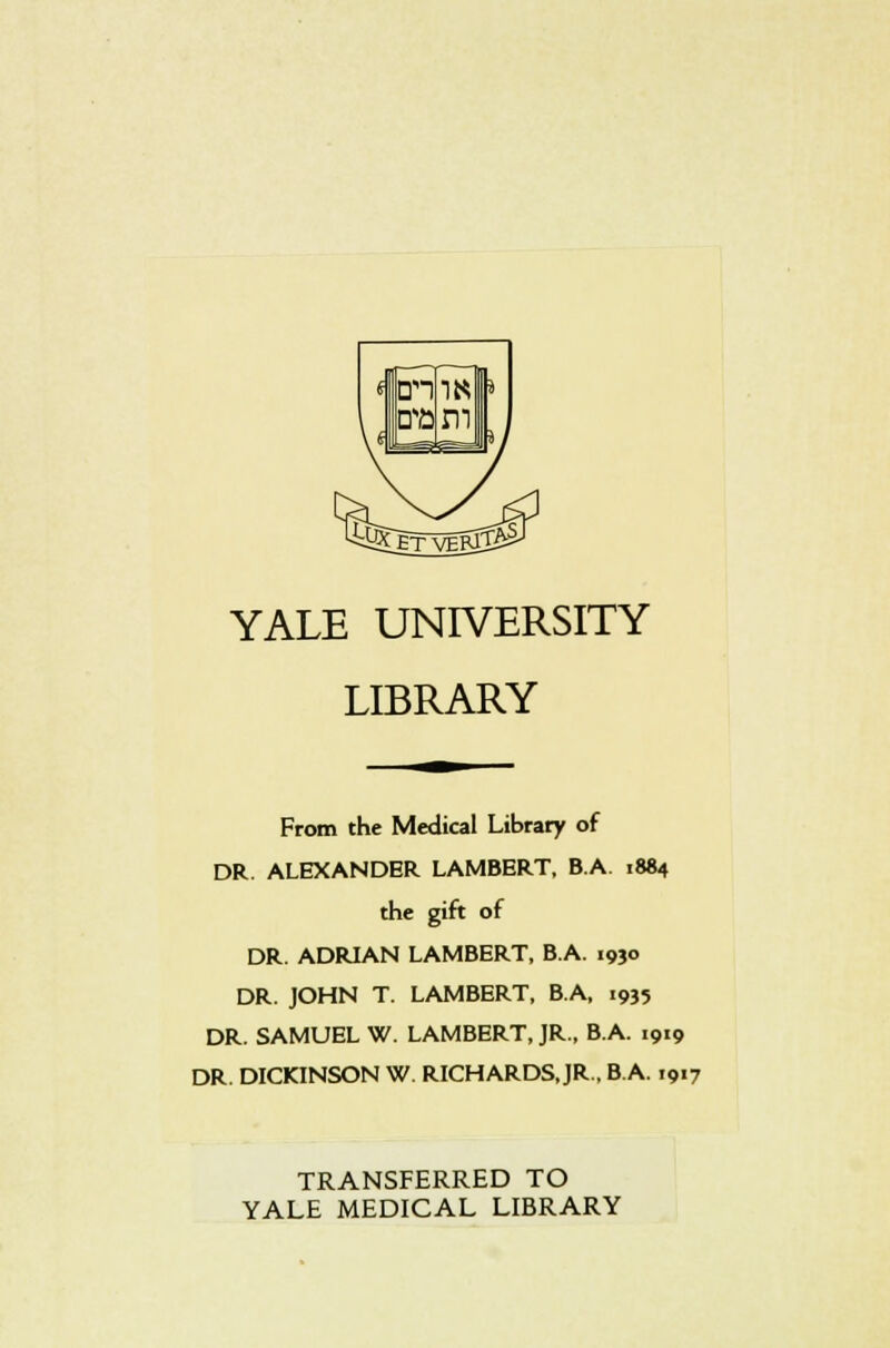 ran era 1MI m YALE UNIVERSITY LIBRARY From the Medical Library of DR. ALEXANDER LAMBERT, B.A. 1884 the gift of DR. ADRIAN LAMBERT, B.A. 1930 DR. JOHN T. LAMBERT, B.A, 1935 DR. SAMUEL W. LAMBERT, JR., B.A. 1919 DR. DICKINSON W. RICHARDS.JR., B.A. 1917 TRANSFERRED TO YALE MEDICAL LIBRARY