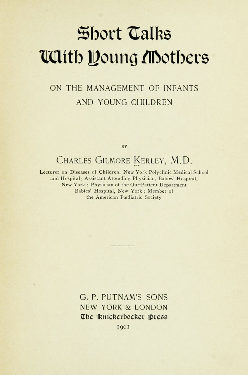 Sbovt XEalfcs Wttb HJoung /Ifcotbers ON THE MANAGEMENT OF INFANTS AND YOUNG CHILDREN Charles Gilmore Kerley, M.D. Lecturer on Diseases of Children, New York Polyclinic Medical School and Hospital; Assistant Attending Physician, Babies' Hospital, New York ; Physician of the Out-Patient Department Babies' Hospital, New York ; Member of the American Paediatric Society G. P. PUTNAM'S SONS NEW YORK & LONDON Cbe IKntcfcerbocker press 1901