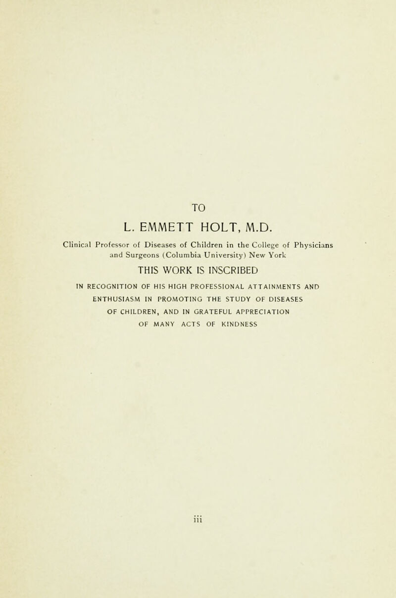 TO L. EMMETT HOLT, M.D. Clinical Professor of Diseases of Children in the College of Physicians and Surgeons (Columbia University) New York THIS WORK IS INSCRIBED IN RECOGNITION OF HIS HIGH PROFESSIONAL ATTAINMENTS AND ENTHUSIASM IN PROMOTING THE STUDY OF DISEASES OF CHILDREN, AND IN GRATEFUL APPRECIATION OF MANY ACTS OF KINDNESS