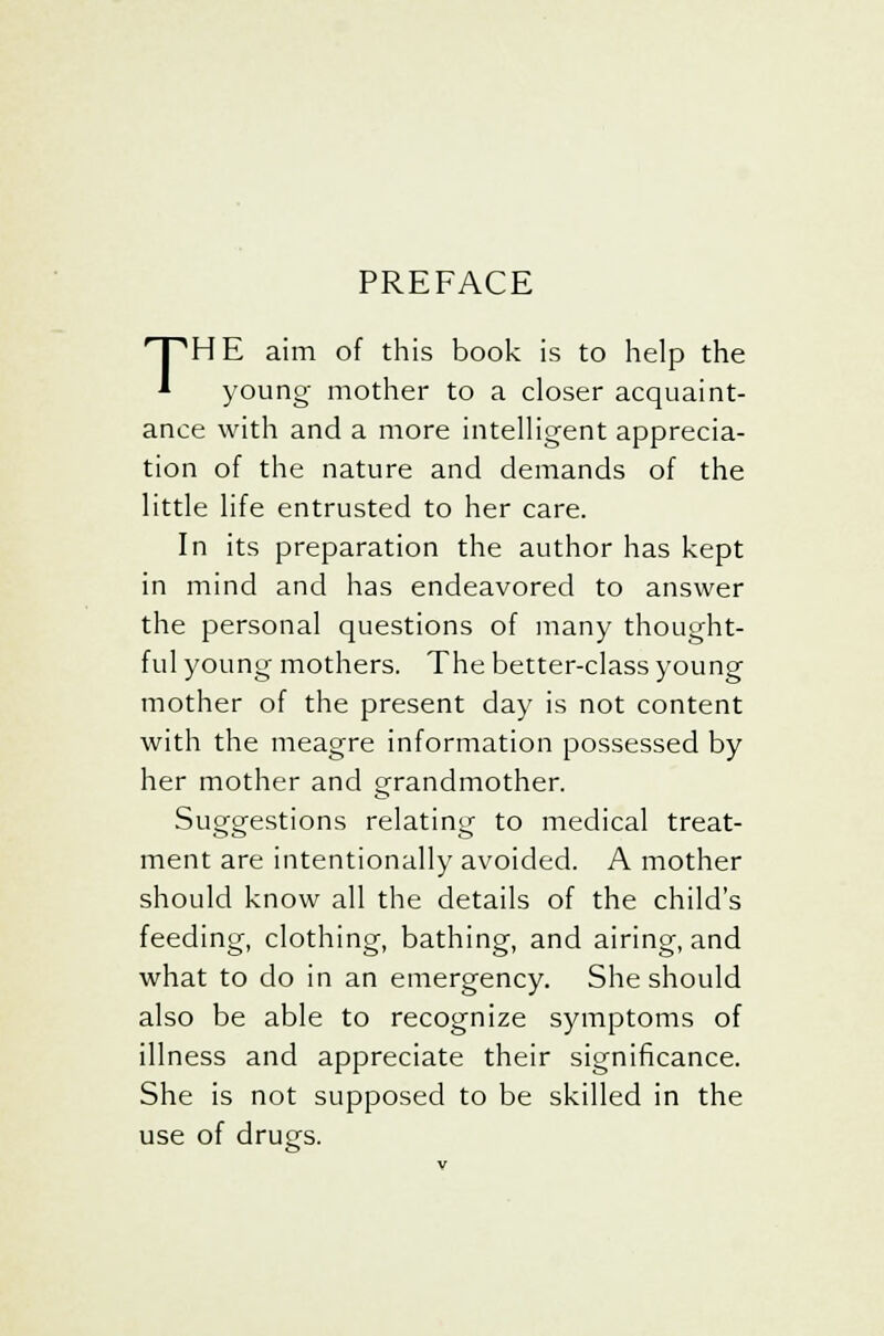 PREFACE THE aim of this book is to help the * young mother to a closer acquaint- ance with and a more intelligent apprecia- tion of the nature and demands of the little life entrusted to her care. In its preparation the author has kept in mind and has endeavored to answer the personal questions of many thought- ful young mothers. The better-class young mother of the present day is not content with the meagre information possessed by her mother and grandmother. Suggestions relating to medical treat- ment are intentionally avoided. A mother should know all the details of the child's feeding, clothing, bathing, and airing, and what to do in an emergency. She should also be able to recognize symptoms of illness and appreciate their significance. She is not supposed to be skilled in the use of drugs.