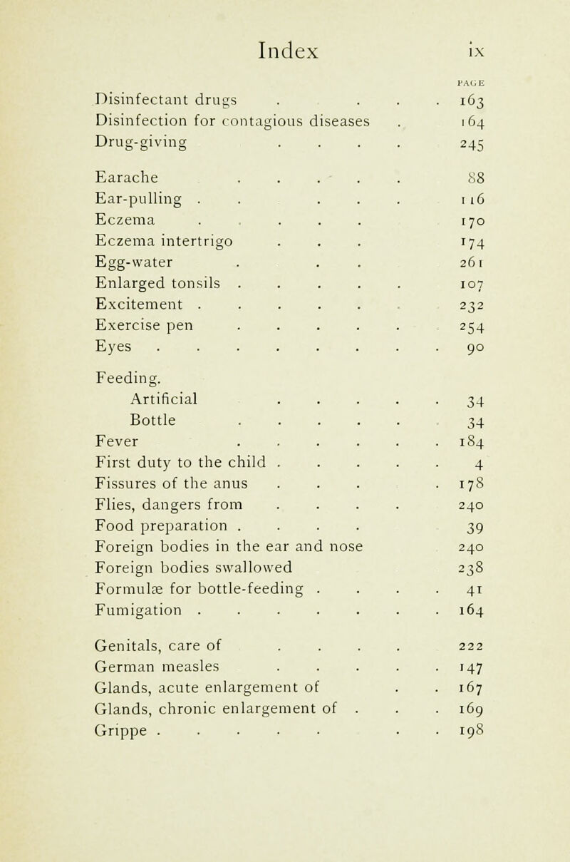 Disinfectant drugs ■ 163 Disinfection for contagious diseases . 164 Drug-giving 245 Earache 88 Ear-pulling . 116 Eczema 170 Eczema intertrigo '74 Egg-water 261 Enlarged tonsils . 107 Excitement .... 232 Exercise pen 254 Eyes ..... . 90 Feeding. Artificial 34 Bottle 34 Fever . 184 First duty to the child . 4 Fissures of the anus . 17S Flies, dangers from 240 Food preparation . 39 Foreign bodies in the ear and nos 5 240 Foreign bodies swallowed 238 Formulae for bottle-feeding . 41 Fumigation .... 164 Genitals, care of 222 German measles • 147 Glands, acute enlargement of 167 Glands, chronic enlargement of 169 Grippe ..... . I9S