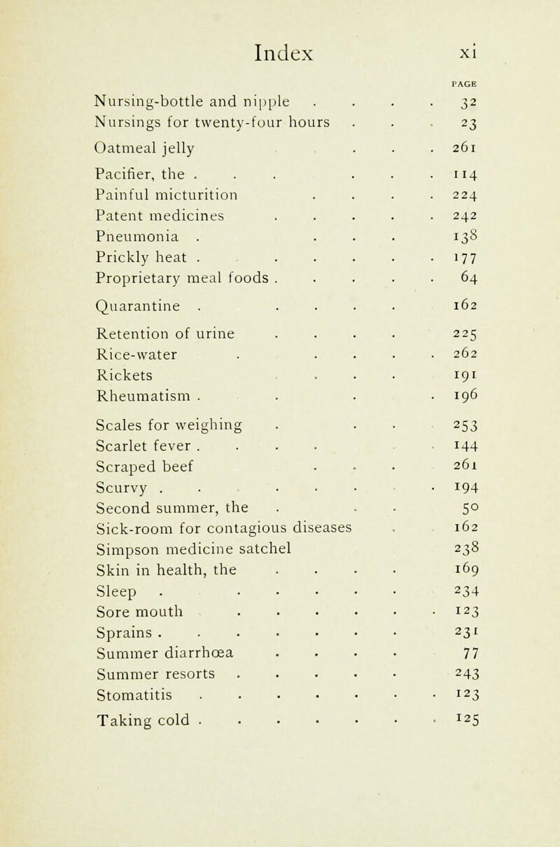 Nursing-bottle and nipple Nursings for twenty-four hours Oatmeal jelly Pacifier, the . Painful micturition Patent medicines Pneumonia . Prickly heat . Proprietary meal foods Quarantine Retention of urine Rice-water Rickets Rheumatism . Scales for weighing Scarlet fever . Scraped beef Scurvy . Second summer, the Sick-room for contagious diseases Simpson medicine satchel Skin in health, the Sleep Sore mouth Sprains . Summer diarrhoea Summer resorts Stomatitis Taking cold . PAGE 32 23 26l 114 224 242 133 177 64 l62 225 262 I9I I96 253 144 261 194 5° 162 238 169 234 123 231 77 243 123 J2S