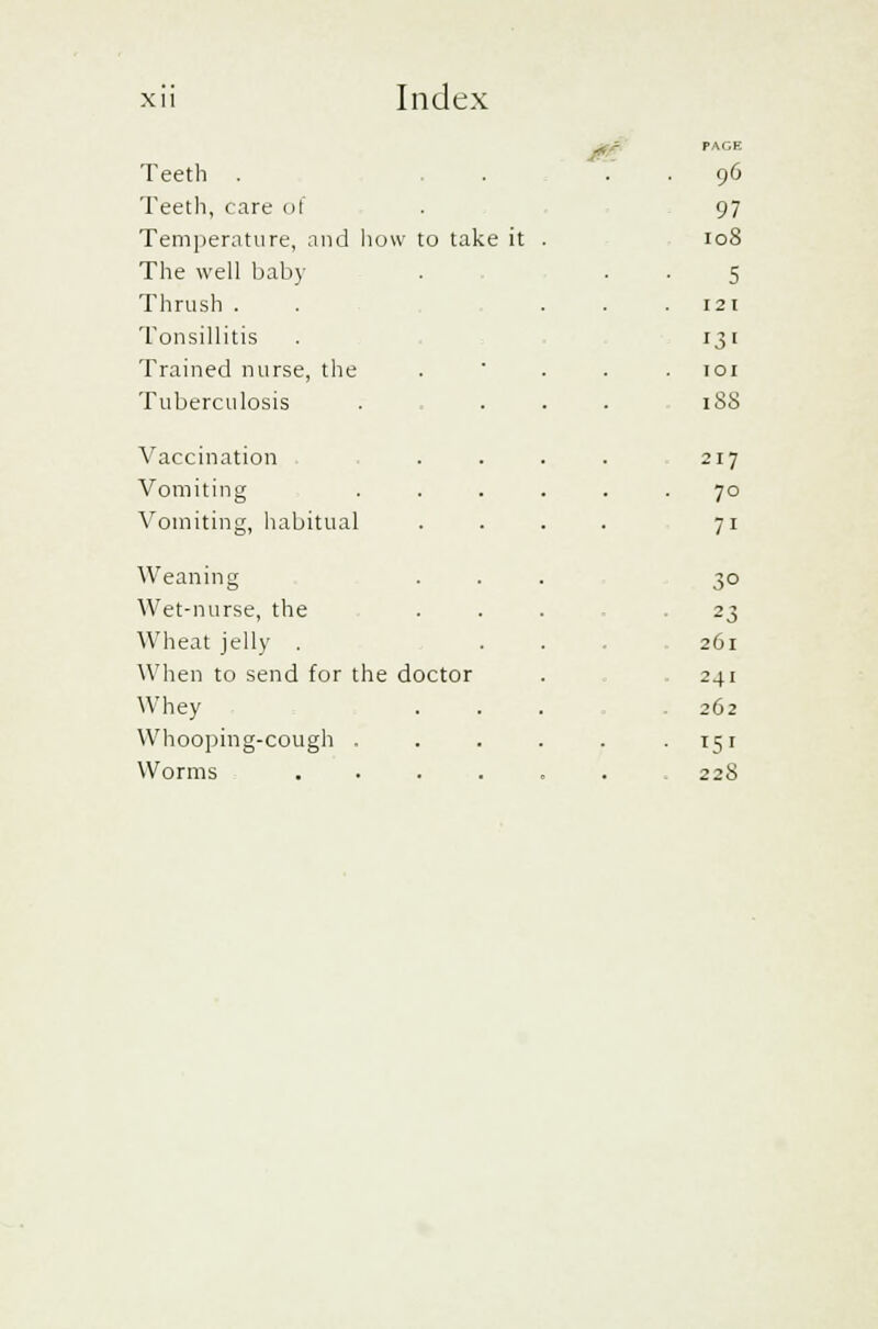 Teeth . . . 96 Teeth, care of 91 Temperature, and how to take it 10S The well baby 5 Thrush . 121 Tonsillitis Ijl Trained nurse, the 101 Tuberculosis 188 Vaccination 217 Vomiting . 70 Vomiting, habitual 71 Weaning 3° Wet-nurse, the 23 Wheat jelly . 261 When to send for the doctor 241 Whey 262 Whooping-cough . • 15' Worms .... . 228