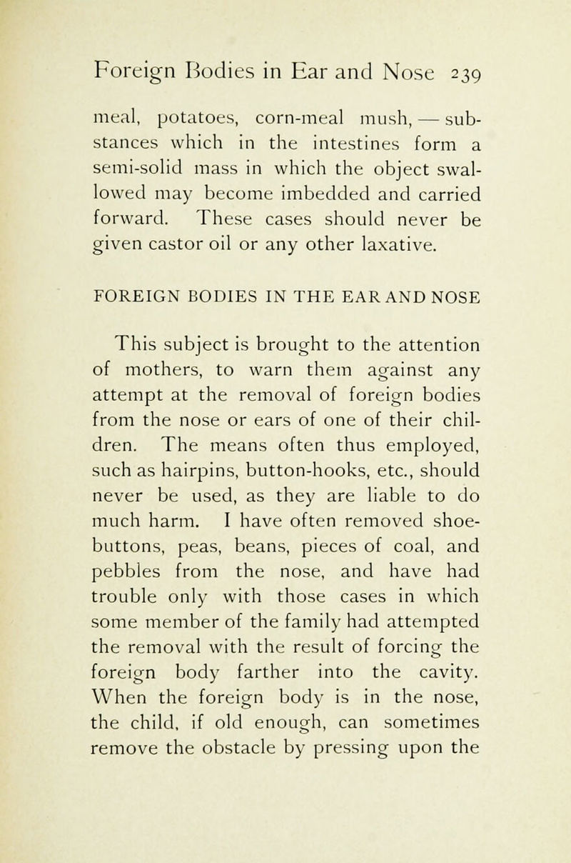 meal, potatoes, corn-meal mush, — sub- stances which in the intestines form a semi-solid mass in which the object swal- lowed may become imbedded and carried forward. These cases should never be given castor oil or any other laxative. FOREIGN BODIES IN THE EAR AND NOSE This subject is brought to the attention of mothers, to warn them against any attempt at the removal of foreign bodies from the nose or ears of one of their chil- dren. The means often thus employed, such as hairpins, button-hooks, etc., should never be used, as they are liable to do much harm. I have often removed shoe- buttons, peas, beans, pieces of coal, and pebbles from the nose, and have had trouble only with those cases in which some member of the family had attempted the removal with the result of forcing the foreign body farther into the cavity. When the foreign body is in the nose, the child, if old enough, can sometimes remove the obstacle by pressing upon the