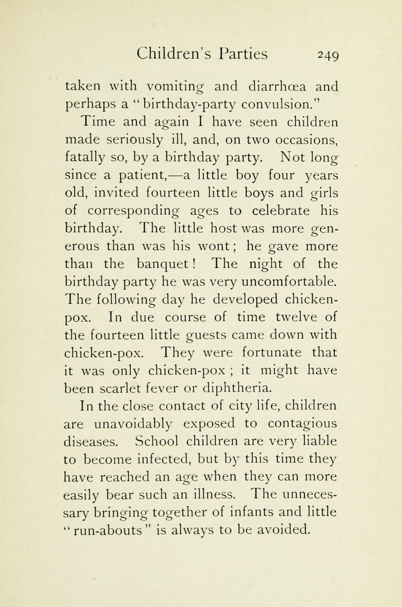 taken with vomiting and diarrhoea and perhaps a birthday-party convulsion. Time and again I have seen children made seriously ill, and, on two occasions, fatally so, by a birthday party. Not long since a patient,—a little boy four years old, invited fourteen little boys and girls of corresponding ages to celebrate his birthday. The little host was more gen- erous than was his wont; he gave more than the banquet ! The night of the birthday party he was very uncomfortable. The following day he developed chicken- pox. In due course of time twelve of the fourteen little guests came down with chicken-pox. They were fortunate that it was only chicken-pox ; it might have been scarlet fever or diphtheria. In the close contact of city life, children are unavoidably exposed to contagious diseases. School children are very liable to become infected, but by this time they have reached an age when they can more easily bear such an illness. The unneces- sary bringing together of infants and little  run-abouts  is always to be avoided.