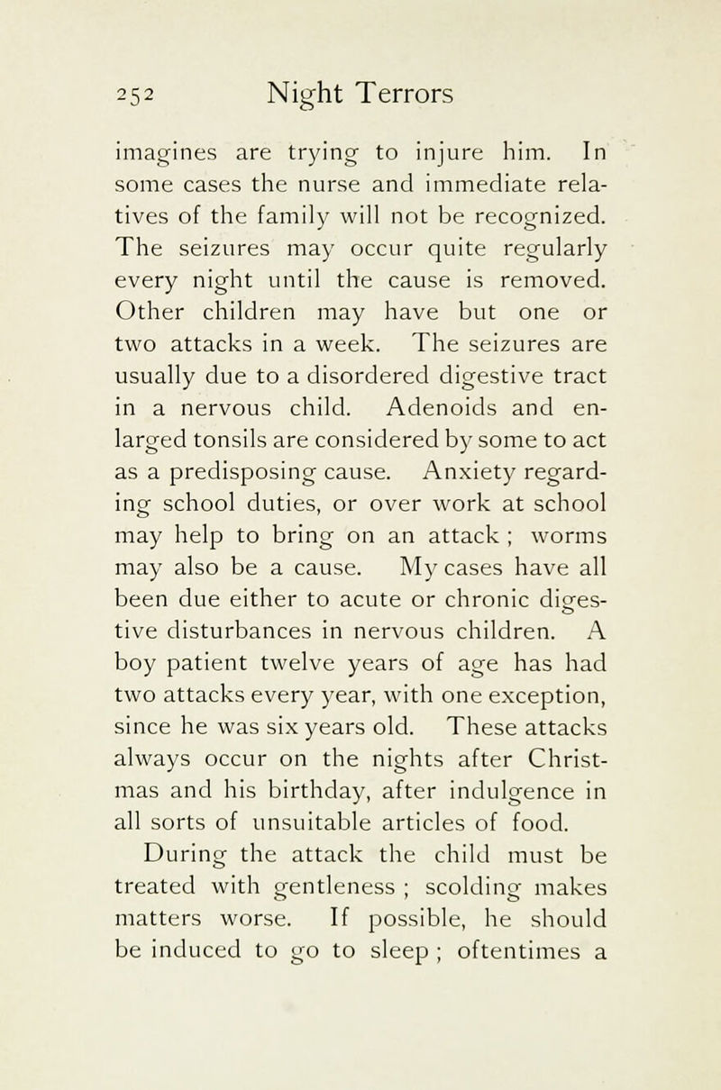 imagines are trying to injure him. In some cases the nurse and immediate rela- tives of the family will not be recognized. The seizures may occur quite regularly every night until the cause is removed. Other children may have but one or two attacks in a week. The seizures are usually due to a disordered digestive tract in a nervous child. Adenoids and en- larged tonsils are considered by some to act as a predisposing cause. Anxiety regard- ing school duties, or over work at school may help to bring on an attack ; worms may also be a cause. My cases have all been due either to acute or chronic diges- tive disturbances in nervous children. A boy patient twelve years of age has had two attacks every year, with one exception, since he was six years old. These attacks always occur on the nights after Christ- mas and his birthday, after indulgence in all sorts of unsuitable articles of food. During the attack the child must be treated with gentleness ; scolding makes matters worse. If possible, he should be induced to go to sleep ; oftentimes a