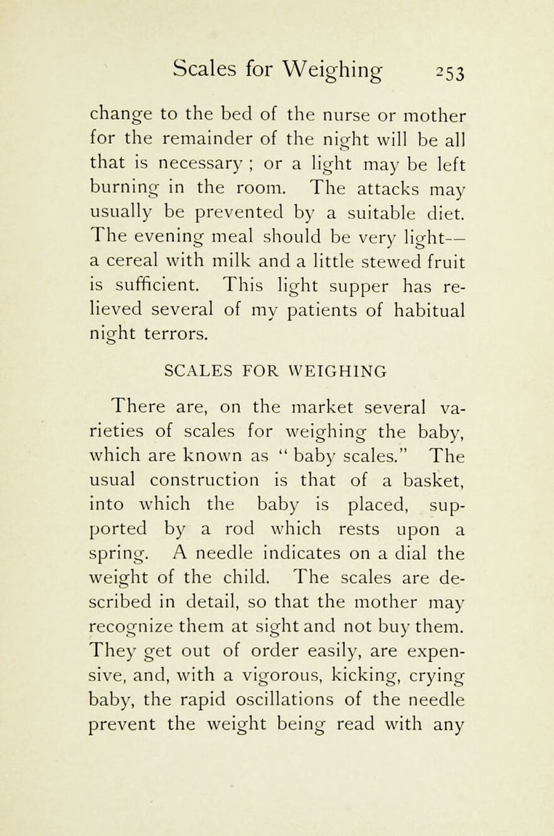 change to the bed of the nurse or mother for the remainder of the night will be all that is necessary ; or a light may be left burning in the room. The attacks may usually be prevented by a suitable diet. The evening meal should be very light— a cereal with milk and a little stewed fruit is sufficient. This light supper has re- lieved several of my patients of habitual night terrors. SCALES FOR WEIGHING There are, on the market several va- rieties of scales for weighing the baby, which are known as  baby scales. The usual construction is that of a basket, into which the baby is placed, sup- ported by a rod which rests upon a spring. A needle indicates on a dial the weight of the child. The scales are de- scribed in detail, so that the mother may recognize them at sight and not buy them. They get out of order easily, are expen- sive, and, with a vigorous, kicking, crying baby, the rapid oscillations of the needle prevent the weight being read with any