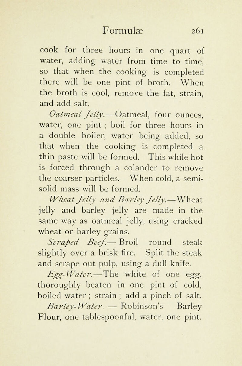 cook for three hours in one quart of water, adding water from time to time, so that when the cooking is completed there will be one pint of broth. When the broth is cool, remove the fat, strain, and add salt. Oatmeal Jelly.—Oatmeal, four ounces, water, one pint ; boil for three hours in a double boiler, water being added, so that when the cooking is completed a thin paste will be formed. This while hot is forced through a colander to remove the coarser particles. When cold, a semi- solid mass will be formed. Wheat Jelly and Barley Jelly.—Wheat jelly and barley jelly are made in the same way as oatmeal jelly, using cracked wheat or barley grains. Scraped Beef.— Broil round steak slightly over a brisk fire. Split the steak and scrape out pulp, using a dull knife. Egg-Water.—The white of one egg, thoroughly beaten in one pint of cold, boiled water ; strain ; add a pinch of salt. Barley-Water — Robinson's Barley Flour, one tablespoonful, water, one pint.